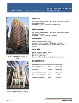 MOHD ALA EDDIN SHAMI
DirectorTel: 050-6688093 Eng_alaa_shami@hotmail.com
Page 4 of 3
TOWER for MR.KALEFA NASSER AL
SWEDI
TOWER for MR.MOHD RASOOL KHOUR
April 2002:
AIB-Vincotte International S.A, Abu Dhabi, United Arab Emirates
Certification/Diploma,
INTERNAL QUALITY AUDITING-ISO 9001:2000
December 1999:
AIB-Vincotte International S.A, Abu Dhabi, United Arab Emirates
Certification/Diploma,
INTERNAL QUALITY AUDITING-ISO 9000
August 1994:
Aleppo University, Aleppo, Syria.
HIGHER DIPLOMA IN ARCHITECTURAL DESIGNS
Licensed to Practice Architectural Designs. Being Grade A
Student.
June 1993:
Aleppo University, Aleppo, Syria
Bachelors/Higher Diploma,
ARCHITECTURE, BS
Licensed to Practice Engineering. Being Grade A Student.
MEMBERSHIPS
Organization Role Member since
Syrian Bard of Engineers Member October 1993
Greenpeace Supporter February 2000
Project Management Institute Member August 2006
American Institute of Architects Member July 2007
Society of Engineers –UAE Member August 2009
 