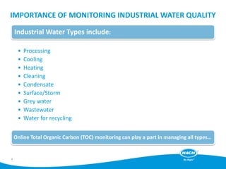 IMPORTANCE OF MONITORING INDUSTRIAL WATER QUALITY
Industrial Water Types include:
• Processing
• Cooling
• Heating
• Cleaning
• Condensate
• Surface/Storm
• Grey water
• Wastewater
• Water for recycling
Online Total Organic Carbon (TOC) monitoring can play a part in managing all types…
2
 