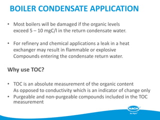 BOILER CONDENSATE APPLICATION
• Most boilers will be damaged if the organic levels
exceed 5 – 10 mgC/l in the return condensate water.
• For refinery and chemical applications a leak in a heat
exchanger may result in flammable or explosive
Compounds entering the condensate return water.
Why use TOC?
• TOC is an absolute measurement of the organic content
As opposed to conductivity which is an indicator of change only
• Purgeable and non-purgeable compounds included in the TOC
measurement
 