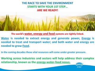 THE RACE TO SAVE THE ENVIRONMENT
STARTS WITH YOUR 1ST STEP…
ARE WE READY!
The world’s water, energy and food systems are tightly linked.
Water is needed to extract energy and generate power, Energy is
needed to treat and transport water; and both water and energy are
needed to grow Food.
In the coming decades these vital resources will come under greater pressure.
Working across industries and sectors will help address their complex
relationship, known as the energy-water-food nexus.
 