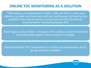 ONLINE TOC MONITORING AS A SOLUTION
“TOC analysis, as an alternative to BOD5, COD and TOD is a more cost
effective, accurate and timely test with less interferences and also has the
capability to be used for process control and real-time monitoring.”
Instrumentation Testing Association 2011
Total Organic Carbon (TOC): A measure of the carbon content of dissolved
and undissolved organic matter present in a sample.
Standard Method: TOC measurement is an infra-red measurement of CO2
gas generated by oxidation
8
 