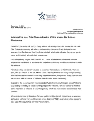 December 19, 2015
FOR IMMEDIATE RELEASE
Media Contact:
Gabriela Ramos-Mata
Gabriela.M.RamosMata@lonestar.edu
Veterans Find Inner Artist Through Creative Writing at Lone Star College-
Montgomery
CONROE (December 19, 2015) – Every veteran has a story to tell, and starting this fall Lone
Star College-Montgomery will offer a creative writing class specifically designed to help
veterans, their families and their friends tap into their artistic side, allowing them to put pen to
paper and creatively articulate their experiences.
LSC-Montgomery English instructor and 2011 Texas State Poet Laureate Dave Parsons
emphasizes the benefits of a creative and supportive community in the course that he founded
for veterans.
“Creative writing can be very valuable to a veteran, their relatives, or their friends,” Parsons
said, who is a veteran of the U.S. Marine Corps. “As they feel they are ready to begin dealing
with the many service-related stories they might like to share, the process is very objective and
the students need to be able to separate their emotions about their writing.”
Inspired by the encouragement he witnessed at Austin Community College’s annual Veterans
Day reading hosted by its creative writing program for veterans, Parsons wanted to offer that
same inspiration to veterans at LSC-Montgomery, which last year enrolled approximately 700
veterans.
When brainstorming for this class, Parsons kept in mind the benefit it could have on veterans
particularly suffering from post-traumatic stress disorder (PTSD), as creative writing can serve
as a type of therapy to help alleviate the symptoms.
 