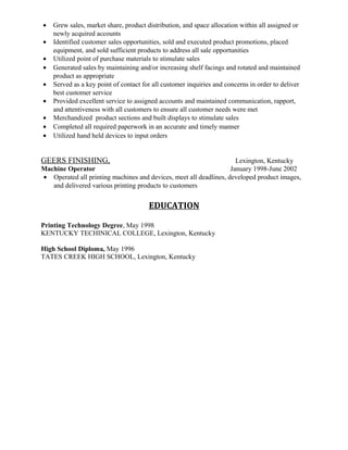 • Grew sales, market share, product distribution, and space allocation within all assigned or
newly acquired accounts
• Identified customer sales opportunities, sold and executed product promotions, placed
equipment, and sold sufficient products to address all sale opportunities
• Utilized point of purchase materials to stimulate sales
• Generated sales by maintaining and/or increasing shelf facings and rotated and maintained
product as appropriate
• Served as a key point of contact for all customer inquiries and concerns in order to deliver
best customer service
• Provided excellent service to assigned accounts and maintained communication, rapport,
and attentiveness with all customers to ensure all customer needs were met
• Merchandized product sections and built displays to stimulate sales
• Completed all required paperwork in an accurate and timely manner
• Utilized hand held devices to input orders
GEERS FINISHING, Lexington, Kentucky
Machine Operator January 1998-June 2002
• Operated all printing machines and devices, meet all deadlines, developed product images,
and delivered various printing products to customers
EDUCATION
Printing Technology Degree, May 1998
KENTUCKY TECHINICAL COLLEGE, Lexington, Kentucky
High School Diploma, May 1996
TATES CREEK HIGH SCHOOL, Lexington, Kentucky
 
