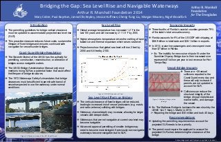 RESEARCH POSTER PRESENTATION DESIGN © 2012
www.PosterPresentations.com
Mary Crider, Paul Boynton, Janna Ellis Kepley, Jessica Huffman, Cheng-Tung Liu, Morgan Mooney, Nigel Woodfork
❖ The permitting guidelines for bridge vertical clearance
must be updated to accommodate projected sea level rise
(SLR).
❖ This proactive measure reduces future costs, sustains the
lifespan of fixed bridges and ensures continued safe
navigation for vessels under bridges.
Introduction
❖ Global average temperature has increased 1.4˚F in the
last 100 years and will increase by 2˚-11.5˚F by 2100.
❖ Higher atmospheric temperature drives the melting of land
based ice and thermal expansion which raises sea level.
❖ Projections show that global sea level will rise 2 feet by
2050 and 6.6 feet by 2100.
Sea Level Rise
❖ The Seventh District of the USCG has the authority for
permitting, construction, reconstruction, or alteration of
bridges across navigable waters.
❖ The USCG Bridge Administration Manual only once
mentions rising SLR as a potential factor that could affect
the lifespan of bridge structures.
❖ The 1972 Waterways Safety Act mandates that bridge
clearances must be sufficient to permit safe transit of
vessels expected to use the waterway under normal
conditions.
Figure 1: Photos courtesy of the US Coast Guard.
Coast Guard Bridge Regulation
Economic Impacts
❖ Three-fourths of Florida’s coastal counties generate 79%
of the state’s total annual economy.
❖ Florida accounts for 9% of the US GDP with shipping, at
$66.9 billion in total trade and $28.1 billion in exports.
❖ In 2012, cruise line passengers and crews spent more
than $7 billion in Florida.
➢ Ex: The inability for new cruise ships to fit under the
Sunshine Skyway Bridge due to their increased size
represents $1 billion per year in lost revenue for Port
Tampa Bay.
Vessel-Bridge Impacts
❖ Ex: The Mathews Bridge in Jacksonville was struck by the
USNS 1st LT Harry L Martin in 2013.
➢ Repairing the bridge cost $30 million and took 40 days.
Recommendations
❖ Updating the permitting requirements to account for
projected SLR needs to be a priority.
❖ The permit must require the applicant to account for
projected SLR when determining the clearance of the
bridge.
Arthur R. Marshall Foundation 2014
Bridging the Gap: Sea Level Rise and Navigable Waterways
❖ There are ~35 vessel
collisions reported to the
Coast Guard every day and
these will only increase if
permits are not updated to
account for SLR.
❖ Collisions can reduce the
structural integrity of the
bridge, disrupt motorist and
marine trafﬁc, and damage
the vessel.
Figure 3: Mathews Bridge strike
damage.
Acknowledgements and References provided in handout.
❖ The vertical clearance of fixed bridges will be reduced,
leading to increased risk of vessel protrusions (e.g. masts
and radio antenna) colliding with bridges.
❖ Waterway channel depth may increase, allowing for larger
vessels with deeper drafts.
❖ Waterways that are not navigable at current sea level may
become navigable.
❖ Advanced approval permitting of smaller bridges may
need to become more stringent if previously non-navigable
waterways become navigable due to SLR.
Figure 2: GSLR Scenarios in Feet.
Sea Level Rise Effects on Bridges
 