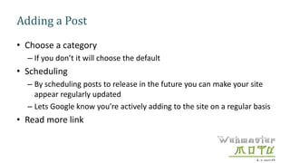 Adding a Post
• Choose a category
– If you don’t it will choose the default
• Scheduling
– By scheduling posts to release in the future you can make your site
appear regularly updated
– Lets Google know you’re actively adding to the site on a regular basis
• Read more link
 