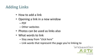 Adding Links
• How to add a link
• Opening a link in a new window
– PDF
– Other websites
• Photos can be used as links also
• What words to link
– Stay away from “click here”
– Link words that represent the page you’re linking to
 