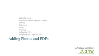 Adding Photos and PDFs
Upload a photo
Name and add alt tags and captions
Linking
Alignment
Sizing
Cropping
Uploading PDFs
Modifying link target on PDFs
 
