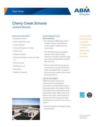 Case Study
Cherry Creek Schools
Janitorial Services
For over 25 years,
ABM has provided
a customized
custodial program
to meet the
District’s quality
and budget
requirements.
SERVICES PROVIDED
• Custodial services
• Hard surface floor care
• Green cleaning
• On-call emergency services
• Carpet care
• Window washing
• Event and program set up and clean
up
• Snow removal
• Building lock up
• Recycling
• Restroom cleaning
ACHIEVEMENTS AND
BENCHMARKS
• By utilizing the ABM Green Care™
Program, Cherry Creek Schools
enjoys a clean, healthy learning
environment.
• The cost-effective green program
includes Green Seal certified
chemicals, microfiber cleaning cloths
and mops and high-efficiency HEPA
filter vacuums.
• Cherry Creek Schools has seen an
overall annual savings of $750,000
which has allowed them to expand
the security and quality control within
the school district.
VALUE RETURNED
“ABM has played a key part in
introducing and continuing the
successful use of the District’s green
cleaning program that started in 2009.
The program has contributed to lower
absenteeism rates. ABM continues to
partner with Cherry Creek Schools to
achieve the common goal of a clean
and healthy environment in our school
system.”
- Facilities Operations Manager, Cherry
Creek Schools
©2012 ABM Industries Inc.
All rights reserved.
ABM-02014-0212
 