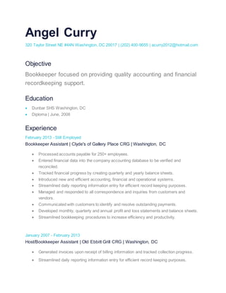 Angel Curry 
320 Taylor Street NE #44N Washington, DC 20017 | (202) 400-9655 | acurry2012@hotmail.com 
Objective 
Bookkeeper focused on providing quality accounting and financial 
recordkeeping support. 
Education 
 Dunbar SHS Washington, DC 
 Diploma | June, 2008 
Experience 
February 2013 - Still Employed 
Bookkeeper Assistant | Clyde's of Gallery Place CRG | Washington, DC 
 Processed accounts payable for 250+ employees. 
 Entered financial data into the company accounting database to be verified and 
reconciled. 
 Tracked financial progress by creating quarterly and yearly balance sheets. 
 Introduced new and efficient accounting, financial and operational systems. 
 Streamlined daily reporting information entry for efficient record keeping purposes. 
 Managed and responded to all correspondence and inquiries from customers and 
vendors. 
 Communicated with customers to identify and resolve outstanding payments. 
 Developed monthly, quarterly and annual profit and loss statements and balance sheets. 
 Streamlined bookkeeping procedures to increase efficiency and productivity. 
January 2007 - February 2013 
Host/Bookkeeper Assistant | Old Ebbitt Grill CRG | Washington, DC 
 Generated invoices upon receipt of billing information and tracked collection progress. 
 Streamlined daily reporting information entry for efficient record keeping purposes. 
 
