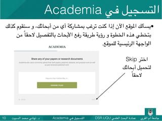 DSR.UQU ‫العلمي‬ ‫البحث‬ ‫عمادة‬ ‫القرى‬ ‫أم‬ ‫جامعة‬Academia ‫في‬ ‫التسجيل‬‫السبيت‬ ‫محمد‬ ‫تهاني‬ .‫د‬10
•‫كذلك‬ ‫سنقوم‬ ‫و‬ ،‫أبحاثك‬ ‫من‬ ‫أي‬ ‫بمشاركة‬ ‫ترغب‬ ‫كنت‬ ‫إذا‬ ‫اآلن‬ ‫املوقع‬ ‫يسألك‬
‫من‬ ً‫ا‬‫الحق‬ ‫بالتفصيل‬ ‫األبحاث‬ ‫رفع‬ ‫طريقة‬ ‫رؤية‬ ‫و‬ ‫الخطوة‬ ‫هذه‬ ‫بتخطي‬
.‫للموقع‬ ‫الرئيسية‬ ‫الواجهة‬
Skip ‫اختر‬
‫أبحاثك‬ ‫لتحميل‬
ً‫ا‬‫الحق‬
Academia ‫في‬ ‫التسجيل‬
 
