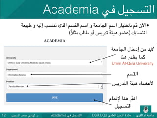 DSR.UQU ‫العلمي‬ ‫البحث‬ ‫عمادة‬ ‫القرى‬ ‫أم‬ ‫جامعة‬Academia ‫في‬ ‫التسجيل‬‫السبيت‬ ‫محمد‬ ‫تهاني‬ .‫د‬12
•‫طبيعة‬ ‫و‬ ‫إليه‬ ‫تنتسب‬ ‫الذي‬ ‫القسم‬ ‫اسم‬ ‫و‬ ‫الجامعة‬ ‫اسم‬ ‫باختيار‬ ‫قم‬ ‫اآلن‬
(ً‫ال‬‫مث‬ ‫طالب‬ ‫أو‬ ‫تدريس‬ ‫هيئة‬ ‫)عضو‬ ‫انتسابك‬
‫إلتمام‬ ‫هنا‬ ‫انقر‬
‫التسجيل‬
Academia ‫في‬ ‫التسجيل‬
‫الجامعة‬ ‫إدخال‬ ‫من‬ ‫البد‬
‫هنا‬ ‫يظهر‬ ‫كما‬
Umm Al-Qura University
‫التدريس‬ ‫هيئة‬ ‫ألعضاء‬
‫القسم‬
 