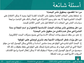 DSR.UQU ‫العلمي‬ ‫البحث‬ ‫عمادة‬ ‫القرى‬ ‫أم‬ ‫جامعة‬Academia ‫في‬ ‫التسجيل‬‫السبيت‬ ‫محمد‬ ‫تهاني‬ .‫د‬23
‫شائعة‬ ‫أسئلة‬
‫البحث؟‬ ‫نشر‬ ‫بحقوق‬ ‫املقصود‬ ‫ما‬ :‫س‬
‫على‬ ‫االطالع‬ ‫يمكن‬ ‫ال‬ ‫بحيث‬ ‫إليها‬ ‫املقدمة‬ ‫األبحاث‬ ‫نشر‬ ‫بحقوق‬ ‫العلمية‬ ‫املجالت‬ ‫بعض‬ ‫تحتفظ‬ :‫ج‬
‫مراجعة‬ ‫الباحث‬ ‫على‬ ‫لذلك‬ ‫و‬ ‫املجلة‬ ‫في‬ ‫االشتراك‬ ‫رسوم‬ ‫دفع‬ ‫بعد‬ ‫إال‬ ‫فيها‬ ‫املنشورة‬ ‫األبحاث‬
.‫للبحث‬ ‫الكامل‬ ‫النص‬ ‫نشر‬ ‫قبل‬ ‫العالقة‬ ‫ذات‬ ‫املجالت‬ ‫في‬ ‫النشر‬ ‫سياسات‬
‫سنة‬ ‫و‬ ‫املجلة‬ ‫اسم‬ ‫و‬ ‫)العنوان‬ ‫األساسية‬ ‫البحث‬ ‫بيانات‬ ‫نشر‬ ‫يمكنني‬ ‫هل‬ :‫س‬
‫البحث؟‬ ‫نشر‬ ‫حقوق‬ ‫من‬ ‫تأكدي‬ ‫عدم‬ ‫حال‬ ‫في‬ (‫النشر‬
.‫اإللكترونية‬ ‫البحث‬ ‫محركات‬ ‫جميع‬ ‫في‬ ‫األساسية‬ ‫أبحاثك‬ ‫بيانات‬ ‫تسجيل‬ ‫حقك‬ ‫من‬ ،‫نعم‬ :‫ج‬
‫املوقع؟‬ ‫على‬ ‫لبحثي‬ ‫نشري‬ ‫بعد‬ ‫األدبية‬ ‫السرقات‬ ‫خطر‬ ‫يزداد‬ ‫هل‬ :‫س‬
‫موقع‬ ‫من‬ ‫إليه‬ ‫الوصول‬ ‫يمكن‬ ‫بالتالي‬ ‫و‬ ً‫ا‬‫أساس‬ ‫منشور‬ ‫بحث‬ ‫هو‬ ‫املوقع‬ ‫في‬ ‫تنشره‬ ‫الذي‬ ‫البحث‬ :‫ج‬
‫ألنه‬ ‫ذلك‬ ‫و‬ ‫حقوقك‬ ‫حفظ‬ ‫في‬ ‫املوقع‬ ‫على‬ ‫لبحثك‬ ‫نشرك‬ ‫يساهم‬ ‫قد‬ ‫و‬ ‫فيها‬ ‫النشر‬ ‫تم‬ ‫التي‬ ‫املجلة‬
‫اكتشاف‬ ‫برامج‬ ‫أهمية‬ ‫إغفال‬ ‫يمكن‬ ‫ال‬ ‫كما‬ ‫أسبقيتك‬ ‫معرفة‬ ‫و‬ ‫إليه‬ ‫الوصول‬ ‫السهل‬ ‫من‬ ‫سيصبح‬
.‫املشكلة‬ ‫هذه‬ ‫من‬ ‫للحد‬ ‫األدبية‬ ‫السرقات‬
 