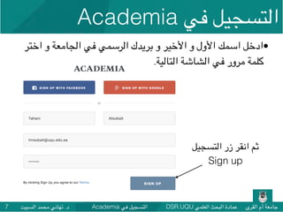 DSR.UQU ‫العلمي‬ ‫البحث‬ ‫عمادة‬ ‫القرى‬ ‫أم‬ ‫جامعة‬Academia ‫في‬ ‫التسجيل‬‫السبيت‬ ‫محمد‬ ‫تهاني‬ .‫د‬7
•‫اختر‬ ‫و‬ ‫الجامعة‬ ‫في‬ ‫الرسمي‬ ‫بريدك‬ ‫و‬ ‫األخير‬ ‫و‬ ‫األول‬ ‫اسمك‬ ‫ادخل‬
.‫التالية‬ ‫الشاشة‬ ‫في‬ ‫مرور‬ ‫كلمة‬
‫التسجيل‬ ‫زر‬ ‫انقر‬ ‫ثم‬
Sign up
Academia ‫في‬ ‫التسجيل‬
 