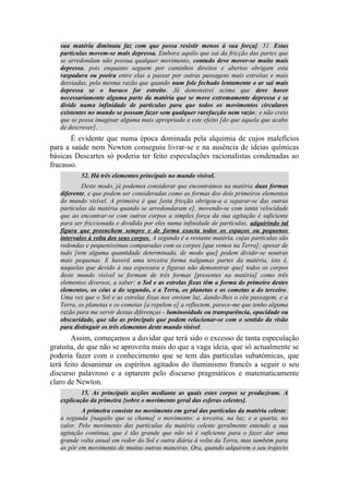 sua matéria diminuta faz com que possa resistir menos à sua força]. 51. Estas
partículas movem-se mais depressa. Embora aquilo que sai da fricção das partes que
se arredondam não possua qualquer movimento, contudo deve mover-se muito mais
depressa, pois enquanto seguem por caminhos direitos e abertos obrigam esta
raspadura ou poeira entre elas a passar por outras passagens mais estreitas e mais
desviadas, pela mesma razão que quando num fole fechado lentamente o ar sai mais
depressa se o buraco for estreito. Já demonstrei acima que deve haver
necessariamente alguma parte da matéria que se move extremamente depressa e se
divide numa infinidade de partículas para que todos os movimentos circulares
existentes no mundo se possam fazer sem qualquer rarefacção nem vazio; e não creio
que se possa imaginar alguma mais apropriada a este efeito [do que aquela que acabo
de descrever].
É evidente que numa época dominada pela alquimia de cujos malefícios
para a saúde nem Newton conseguiu livrar-se e na ausência de ideias químicas
básicas Descartes só poderia ter feito especulações racionalistas condenadas ao
fracasso.
52. Há três elementos principais no mundo visível.
Deste modo, já podemos considerar que encontrámos na matéria duas formas
diferente, e que podem ser consideradas como as formas dos dois primeiros elementos
do mundo visível. A primeira é que [esta fricção obrigou-a a separar-se das outras
partículas da matéria quando se arredondaram e], movendo-se com tanta velocidade
que ao encontrar-se com outros corpos a simples força da sua agitação é suficiente
para ser friccionada e dividida por eles numa infinidade de partículas, adquirindo tal
figura que preenchem sempre e de forma exacta todos os espaços ou pequenos
intervalos à volta dos seus corpos. A segunda é a restante matéria, cujas partículas são
redondas e pequeníssimas comparadas com os corpos [que vemos na Terra]; apesar de
tudo [tem alguma quantidade determinada, de modo que] podem dividir-se noutras
mais pequenas. E haverá uma terceira forma nalgumas partes da matéria, isto é,
naquelas que devido à sua espessura e figuras não demonstrar que] todos os corpos
deste mundo visível se formam de três formas [presentes na matéria] como três
elementos diversos, a saber: o Sol e as estrelas fixas têm a forma do primeiro destes
elementos, os céus a do segundo, e a Terra, os planetas e os cometas a do terceiro.
Uma vez que o Sol e as estrelas fixas nos enviam luz, dando-lhes o céu passagem, e a
Terra, os planetas e os cometas [a repelem e] a reflectem, parece-me que tenho alguma
razão para me servir destas diferenças - luminosidade ou transparência, opacidade ou
obscuridade, que são as principais que podem relacionar-se com o sentido da visão
para distinguir os três elementos deste mundo visível.
Assim, começamos a duvidar que terá sido o excesso de tanta especulação
gratuita, de que não se aproveita mais do que a vaga ideia, que só actualmente se
poderia fazer com o conhecimento que se tem das partículas subatómicas, que
terá feito desanimar os espíritos agitados do iluminismo francês a seguir o seu
discurso palavroso e a optarem pelo discurso pragmáticos e matematicamente
claro de Newton.
15. As principais acções mediante as quais estes corpos se produziram. A
explicação da primeira {sobre o movimento geral das esferas celestes].
A primeira consiste no movimento em geral das partículas da matéria celeste;
a segunda [naquilo que se chama] o movimento; a terceira, na luz; e a quarta, no
calor. Pelo movimento das partículas da matéria celeste geralmente entendo a sua
agitação contínua, que é tão grande que não só é suficiente para o fazer dar uma
grande volta anual em redor do Sol e outra diária à volta da Terra, mas também para
as pôr em movimento de muitas outras maneiras. Ora, quando adquirem o seu trajecto
 