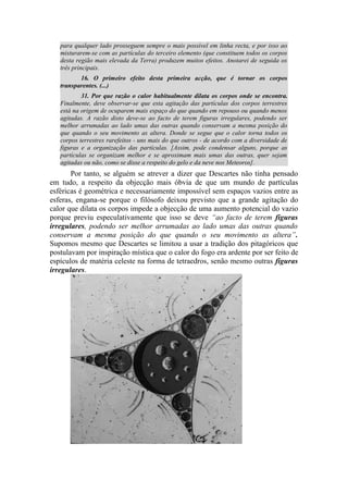 para qualquer lado prosseguem sempre o mais possível em linha recta, e por isso ao
misturarem-se com as partículas do terceiro elemento (que constituem todos os corpos
desta região mais elevada da Terra) produzem muitos efeitos. Anotarei de seguida os
três principais.
16. O primeiro efeito desta primeira acção, que é tornar os corpos
transparentes. (...)
31. Por que razão o calor habitualmente dilata os corpos onde se encontra.
Finalmente, deve observar-se que esta agitação das partículas dos corpos terrestres
está na origem de ocuparem mais espaço do que quando em repouso ou quando menos
agitadas. A razão disto deve-se ao facto de terem figuras irregulares, podendo ser
melhor arrumadas ao lado umas das outras quando conservam a mesma posição do
que quando o seu movimento as altera. Donde se segue que o calor torna todos os
corpos terrestres rarefeitos - uns mais do que outros - de acordo com a diversidade de
figuras e a organização das partículas. [Assim, pode condensar alguns, porque as
partículas se organizam melhor e se aproximam mais umas das outras, quer sejam
agitadas ou não, como se disse a respeito do gelo e da neve nos Meteoros].
Por tanto, se alguém se atrever a dizer que Descartes não tinha pensado
em tudo, a respeito da objecção mais óbvia de que um mundo de partículas
esféricas é geométrica e necessariamente impossível sem espaços vazios entre as
esferas, engana-se porque o filósofo deixou previsto que a grande agitação do
calor que dilata os corpos impede a objecção de uma aumento potencial do vazio
porque previu especulativamente que isso se deve “ao facto de terem figuras
irregulares, podendo ser melhor arrumadas ao lado umas das outras quando
conservam a mesma posição do que quando o seu movimento as altera”.
Supomos mesmo que Descartes se limitou a usar a tradição dos pitagóricos que
postulavam por inspiração mística que o calor do fogo era ardente por ser feito de
espículos de matéria celeste na forma de tetraedros, senão mesmo outras figuras
irregulares.
 
