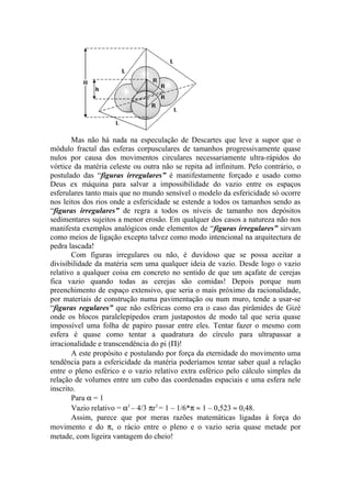 Mas não há nada na especulação de Descartes que leve a supor que o
módulo fractal das esferas corpusculares de tamanhos progressivamente quase
nulos por causa dos movimentos circulares necessariamente ultra-rápidos do
vórtice da matéria celeste ou outra não se repita ad infinitum. Pelo contrário, o
postulado das “figuras irregulares” é manifestamente forçado e usado como
Deus ex máquina para salvar a impossibilidade do vazio entre os espaços
esferulares tanto mais que no mundo sensível o modelo da esfericidade só ocorre
nos leitos dos rios onde a esfericidade se estende a todos os tamanhos sendo as
“figuras irregulares” de regra a todos os níveis de tamanho nos depósitos
sedimentares sujeitos a menor erosão. Em qualquer dos casos a natureza não nos
manifesta exemplos analógicos onde elementos de “figuras irregulares” sirvam
como meios de ligação excepto talvez como modo intencional na arquitectura de
pedra lascada!
Com figuras irregulares ou não, é duvidoso que se possa aceitar a
divisibilidade da matéria sem uma qualquer ideia de vazio. Desde logo o vazio
relativo a qualquer coisa em concreto no sentido de que um açafate de cerejas
fica vazio quando todas as cerejas são comidas! Depois porque num
preenchimento de espaço extensivo, que seria o mais próximo da racionalidade,
por materiais de construção numa pavimentação ou num muro, tende a usar-se
“figuras regulares” que não esféricas como era o caso das pirâmides de Gizé
onde os blocos paralelepípedos eram justapostos de modo tal que seria quase
impossível uma folha de papiro passar entre eles. Tentar fazer o mesmo com
esfera é quase como tentar a quadratura do círculo para ultrapassar a
irracionalidade e transcendência do pi (Π)!
A este propósito e postulando por força da eternidade do movimento uma
tendência para a esfericidade da matéria poderíamos tentar saber qual a relação
entre o pleno esférico e o vazio relativo extra esférico pelo cálculo simples da
relação de volumes entre um cubo das coordenadas espaciais e uma esfera nele
inscrito.
Para α = 1
Vazio relativo = α3
– 4/3 πr3
= 1 – 1/6*π ≈ 1 – 0,523 ≈ 0,48.
Assim, parece que por meras razões matemáticas ligadas à força do
movimento e do π, o rácio entre o pleno e o vazio seria quase metade por
metade, com ligeira vantagem do cheio!
 