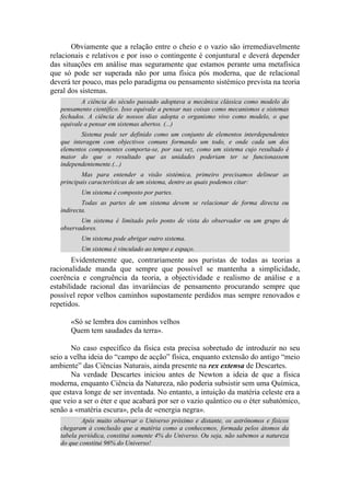 Obviamente que a relação entre o cheio e o vazio são irremediavelmente
relacionais e relativos e por isso o contingente é conjuntural e deverá depender
das situações em análise mas seguramente que estamos perante uma metafísica
que só pode ser superada não por uma física pós moderna, que de relacional
deverá ter pouco, mas pelo paradigma ou pensamento sistémico prevista na teoria
geral dos sistemas.
A ciência do século passado adoptava a mecânica clássica como modelo do
pensamento científico. Isso equivale a pensar nas coisas como mecanismos e sistemas
fechados. A ciência de nossos dias adopta o organismo vivo como modelo, o que
equivale a pensar em sistemas abertos. (...)
Sistema pode ser definido como um conjunto de elementos interdependentes
que interagem com objectivos comuns formando um todo, e onde cada um dos
elementos componentes comporta-se, por sua vez, como um sistema cujo resultado é
maior do que o resultado que as unidades poderiam ter se funcionassem
independentemente.(...)
Mas para entender a visão sistémica, primeiro precisamos delinear as
principais características de um sistema, dentre as quais podemos citar:
Um sistema é composto por partes.
Todas as partes de um sistema devem se relacionar de forma directa ou
indirecta.
Um sistema é limitado pelo ponto de vista do observador ou um grupo de
observadores.
Um sistema pode abrigar outro sistema.
Um sistema é vinculado ao tempo e espaço.
Evidentemente que, contrariamente aos puristas de todas as teorias a
racionalidade manda que sempre que possível se mantenha a simplicidade,
coerência e congruência da teoria, a objectividade e realismo de análise e a
estabilidade racional das invariâncias de pensamento procurando sempre que
possível repor velhos caminhos supostamente perdidos mas sempre renovados e
repetidos.
«Só se lembra dos caminhos velhos
Quem tem saudades da terra».
No caso específico da física esta precisa sobretudo de introduzir no seu
seio a velha ideia do “campo de acção” física, enquanto extensão do antigo “meio
ambiente” das Ciências Naturais, ainda presente na rex extensa de Descartes.
Na verdade Descartes iniciou antes de Newton a ideia de que a física
moderna, enquanto Ciência da Natureza, não poderia subsistir sem uma Química,
que estava longe de ser inventada. No entanto, a intuição da matéria celeste era a
que veio a ser o éter e que acabará por ser o vazio quântico ou o éter subatómico,
senão a «matéria escura», pela de «energia negra».
Após muito observar o Universo próximo e distante, os astrônomos e físicos
chegaram à conclusão que a matéria como a conhecemos, formada pelos átomos da
tabela periódica, constitui somente 4% do Universo. Ou seja, não sabemos a natureza
do que constitui 96% do Universo!
 