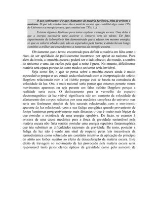 O que conhecemos é o que chamamos de matéria bariônica, feita de prótons e
neutrons. O que não conhecemos são a matéria escura, que constitui algo como 23%
do Universo e a energia escura, que constitui uns 73%. (...)
Existem algumas hipóteses para tentar explicar a energia escura. Uma delas é
que a energia necessária para acelerar o Universo vem do vácuo. De fato,
experimentos de laboratório têm demonstrado que o vácuo tem mesmo energia,
só que os valores obtidos não são os esperados pela teoria, e ainda há um longo
caminho a trilhar até entendermos a natureza da energia escura.
Obviamente que o termo encontrado para definir a matéria em falta corre o
risco de ser apelidado de politicamente incorrecto por apelar ao racismo. Para
além da ironia, a «matéria escura» poderá ser o lado obscuro do mundo, a sombra
do universo e uma das razões pela qual a noite é preta. No entanto, dificilmente
matéria será opaca porque de outro modo o universo seria invisível.
Seja como for, o que se pensa sobre a matéria escura ainda é muito
especulativo porque o seu estudo anda relacionado com a interpretação do «efeito
Doppler» relacionado com a lei Hubble porque esta se baseia na constância da
velocidade da luz. Ora, e mais racional seria pensar que estamos perante meros
movimentos aparentes ou seja perante um falso «efeito Doppler» porque a
realidade seria outra. O deslocamento para o vermelho do espectro
electromagnético da luz visível significaria não um aumento da velocidade de
afastamento dos corpos radiantes por uma mecânica complexa do universo mas
seria um fenómeno simples de leis naturais relacionadas com o movimento
aparente da luz relacionado com a sua fadiga energética quando proveniente de
fontes luminosas progressivamente mais distantes o que é muito mais lógico de
que postular a existência de uma energia repulsiva. De facto, se estamos à
procura de uma causa mecânica para a força da gravidade sustentável pela
matéria escura não faria sentido postular uma energia repulsiva fantasmagórica
que iria substituir as dificuldades racionais da gravidade. De resto, postular a
fadiga da luz não é senão um sinal de respeito pelas leis inexoráveis da
termodinâmica como sobretudo um corolário intuitivo da aplicação do princípio
do atrito aos fotões sujeitos ao efeito de desaceleração da matéria escura. Este
efeito de travagem no movimento da luz provocado pela matéria escura seria
responsável tanto pelos efeitos ópticos da gravidade como pelo aumento de
 