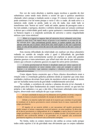 Em vez do vazio absoluto a matéria negra recoloca a questão do éter
subatómico como tendo mais direito a existir do que o químico anestésico
chamado «éter» porque a tradição assim o exige. O «vácuo» relativo é que não
pode continuar a ter tal nome porque o vazio é vão e o nada...de nada serve e a
natureza onde «nada se perde, nada se cria do nada, mas onde tudo se
transforma» tem “horror ao vazio” onde até andar, apenas de passagem como a
luz tem andado, é perigoso, doentio e solitário demais para ser sensato continuar
a deixar que a relatividade geral ande a gerar quimeras e monstruosidades como
os buracos negros e a expansão acelerada do universo e outras singularidade
míticas e por vezes místicas!
While it is logical to suppose that all attractive forces ultimately arise from
pushes at some level,* the impact theory of gravity is too simplistic to account for all
the relevant facts. Like conventional gravity theory, it cannot explain why all the
planets orbit the sun in planes which form only small angles to the sun’s equatorial
plane, or why all the planets circle the sun in the same direction as the sun’s sense of
rotation.
Esta mesma dificuldade da relatividade em explicar um disco planetário
rodando no sentido de rotação solar é igual à dificuldade da gravidade
newtoniana (ou outra correntemente aceite) em explicar os anéis dos grandes
planetas gasosos e trans-saturnianos, que afinal mais não são do que subsistemas
solares que colocam os planetas gasosos no papel de astros proto estrelares.
A teoria gravitacional de Newton é desafiada ainda por vários aspectos de
comportamento planetário no nosso sistema solar, como por exemplo os anéis de
Saturno e os asteróides, cuja natureza complexa e dinâmica está para além da
explicação newtoniana.
Como alguns factos essenciais que a física clássica desconhecia eram a
rotação solar e a translação galáctica podemos desde já suspeitar que estas duas
realidades cinéticas deveriam fazer parte da mecânica celeste ao ponto de terem
que ser incluídas numa teoria da gravidade verdadeiramente universal.
Na verdade, a existência de estrelas e planetas deveria já ter chamado à
atenção para dois tipos fundamentais de corpos massivos astrais: os que tem luz
própria e são radiantes e os que a não têm e funcionam sobretudo como corpos
negros, absorvendo mais radiação do que a que emitem.
Al estar constituida la masa por los filamentos de la globina en forma compacta
y rizada, la masa es un gran acumulador de energía de deformación reversible.
Debido a la simetría radial del estado de la materia que constituye la gravedad,
la resultante de la fuerza gravitatoria estará orientada hacia la masa responsable del
campo gravitatorio.
El impulso de un neutrón debido a este mecanismo del modelo gravitatorio
tendrá siempre el mismo componente vectorial unitario; en otras palabras, la dirección
de la fuerza gravitatoria es independiente de si el neutrón se mueve hacia el centro del
campo gravitatorio, se aleja de él o se encuentra en órbita circular. En el primer caso se
producirá una aceleración debida a la gravedad, en el segundo una aceleración
gravitatoria negativa y en el tercero una aceleración centrípeta.
No limite, todos os corpos massivos são ambas as coisas razão porque
todos estão sujeitos à lei da gravidade mas obviamente que os corpos radiantes
 