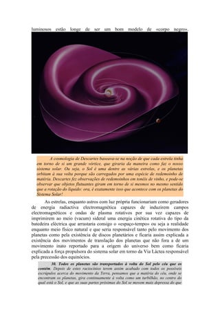 luminosos estão longe de ser um bom modelo de «corpo negro».
A cosmologia de Descartes baseava-se na noção de que cada estrela tinha
em torno de si um grande vórtice, que giraria da maneira como faz o nosso
sistema solar. Ou seja, o Sol é uma dentre as várias estrelas, e os planetas
orbitam à sua volta porque são carregados por uma espécie de redemoinho de
matéria. Descartes fez observações de redemoinhos em tonéis de vinho, e pode-se
observar que objetos flutuantes giram em torno de si mesmos no mesmo sentido
que a rotação do líquido: ora, é exatamente isso que acontece com os planetas do
Sistema Solar!
As estrelas, enquanto astros com luz própria funcionariam como geradores
de energia radiactiva electromagnética capazes de induzirem campos
electromagnéticos e ondas de plasma rotativos por sua vez capazes de
imprimirem ao meio (vacum) sideral uma energia cinética rotativa do tipo da
batedeira eléctrica que arrastaria consigo o «espaço-tempo» ou seja a realidade
enquanto meio físico natural e que seria responsável tanto pelo movimento dos
planetas como pela existência de discos planetários e ficaria assim explicada a
existência dos movimentos de translação dos planetas que não fora a de um
movimento inato reportado para a origem do universo bem como ficaria
explicada a força propulsora do sistema solar em torno da Via Láctea responsável
pela precessão dos equinócios.
30. Todos os planetas são transportados à volta do Sol pelo céu que os
contém. Depois de estes raciocínios terem assim acabado com todos os possíveis
escrúpulos acerca do movimento da Terra, pensamos que a matéria do céu, onde se
encontram os planetas, gira continuamente à volta como um turbilhão, no centro do
qual está o Sol, e que as suas partes próximas do Sol se movem mais depressa do que
 