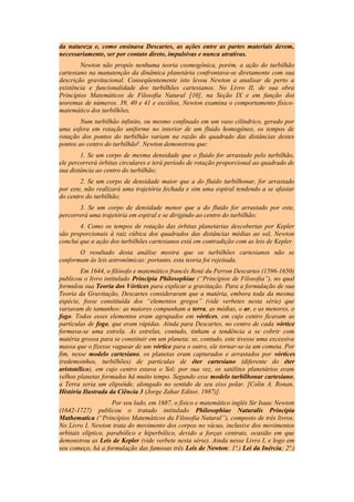 da natureza e, como ensinava Descartes, as ações entre as partes materiais devem,
necessariamente, ser por contato direto, impulsivas e nunca atrativas.
Newton não propôs nenhuma teoria cosmogônica, porém, a ação do turbilhão
cartesiano na manutenção da dinâmica planetária confrontava-se diretamente com sua
descrição gravitacional. Conseqüentemente isto levou Newton a analisar de perto a
existência e funcionalidade dos turbilhões cartesianos. No Livro II, de sua obra
Princípios Matemáticos de Filosofia Natural [10], na Seção IX e em função dos
teoremas de números. 39, 40 e 41 e escólios, Newton examina o comportamento físico-
matemático dos turbilhões.
Num turbilhão infinito, ou mesmo confinado em um vaso cilíndrico, gerado por
uma esfera em rotação uniforme no interior de um fluido homogêneo, os tempos de
rotação dos pontos do turbilhão variam na razão do quadrado das distâncias destes
pontos ao centro do turbilhão6
. Newton demonstrou que:
1. Se um corpo de mesma densidade que o fluido for arrastado pelo turbilhão,
ele percorrerá órbitas circulares e terá período de rotação proporcional ao quadrado de
sua distância ao centro do turbilhão;
2. Se um corpo de densidade maior que a do fluido turbilhonar, for arrastado
por este, não realizará uma trajetória fechada e sim uma espiral tendendo a se afastar
do centro do turbilhão;
3. Se um corpo de densidade menor que a do fluido for arrastado por este,
percorrerá uma trajetória em espiral e se dirigindo ao centro do turbilhão;
4. Como os tempos de rotação das órbitas planetárias descobertas por Kepler
são proporcionais à raiz cúbica dos quadrados das distâncias médias ao sol, Newton
conclui que a ação dos turbilhões cartesianos está em contradição com as leis de Kepler.
O resultado desta análise mostra que os turbilhões cartesianos não se
conformam às leis astronômicas: portanto, esta teoria foi rejeitada.
Em 1644, o filósofo e matemático francês René du Perron Descartes (1596-1650)
publicou o livro intitulado Principia Philosophiae (“Princípios de Filosofia”), no qual
formulou sua Teoria dos Vórtices para explicar a gravitação. Para a formulação de sua
Teoria da Gravitação, Descartes consideraram que a matéria, embora toda da mesma
espécie, fosse constituída dos “elementos gregos” (vide verbetes nesta série) que
variavam de tamanhos: as maiores compunham a terra, as médias, o ar, e as menores, o
fogo. Todos esses elementos eram agrupados em vórtices, em cujo centro ficavam as
partículas de fogo, que eram rápidas. Ainda para Descartes, no centro de cada vórtice
formava-se uma estrela. As estrelas, contudo, tinham a tendência a se cobrir com
matéria grossa para se constituir em um planeta; se, contudo, este tivesse uma excessiva
massa que o fizesse vaguear de um vórtice para o outro, ele tornar-se-ia um cometa. Por
fim, nesse modelo cartesiano, os planetas eram capturados e arrastados por vórtices
(redemoinhos, turbilhões) de partículas de éter cartesiano (diferente do éter
aristotélico), em cujo centro estava o Sol; por sua vez, os satélites planetários eram
velhos planetas formados há muito tempo. Segundo esse modelo turbilhonar cartesiano,
a Terra seria um elipsóide, alongado no sentido de seu eixo polar. [Colin A. Ronan,
História Ilustrada da Ciência 3 (Jorge Zahar Editor, 1987)].
Por seu lado, em 1687, o físico e matemático inglês Sir Isaac Newton
(1642-1727) publicou o tratado intitulado Philosophiae Naturalis Principia
Mathematica (“Princípios Matemáticos da Filosofia Natural”), composto de três livros.
No Livro I, Newton trata do movimento dos corpos no vácuo, inclusive dos movimentos
orbitais elíptico, parabólico e hiperbólico, devido a forças centrais, ocasião em que
demonstrou as Leis de Kepler (vide verbete nesta série). Ainda nesse Livro I, e logo em
seu começo, há a formulação das famosas três Leis de Newton: 1ª.) Lei da Inércia; 2ª.)
 