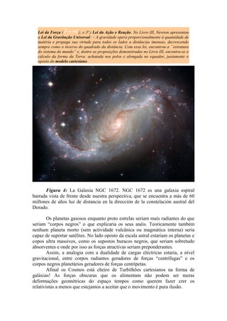 Lei da Força ( ); e 3ª.) Lei da Ação e Reação. No Livro III, Newton apresentou
a Lei da Gravitação Universal: – A gravidade opera proporcionalmente à quantidade de
matéria e propaga sua virtude para todos os lados a distâncias imensas, decrescendo
sempre como o inverso do quadrado da distância. Com essa lei, encontrou a ``estrutura
do sistema do mundo” e, dentre as proposições demonstradas no Livro III, encontra-se o
cálculo da forma da Terra: achatada nos polos e alongada no equador, justamente o
oposto do modelo cartesiano.
Figura 4: La Galaxia NGC 1672. NGC 1672 es una galaxia espiral
barrada vista de frente desde nuestra perspectiva, que se encuentra a más de 60
millones de años luz de distancia en la dirección de la constelación austral del
Dorado.
Os planetas gasosos enquanto proto estrelas seriam mais radiantes do que
seriam “corpos negros” o que explicaria os seus anéis. Teoricamente também
nenhum planeta morto (sem actividade vulcânica ou magmática interna) seria
capaz de suportar satélites. No lado oposto da escala astral estariam os planetas e
copos ultra massivos, como os supostos buracos negros, que seriam sobretudo
absorventes e onde por isso as forças atractivas seriam preponderantes.
Assim, a analogia com a dualidade de cargas eléctricas estaria, a nível
gravitacional, entre corpos radiantes geradores de forças “centrífugas” e os
corpos negros planetários geradores de forças centrípetas.
Afinal os Cosmos está cheiro de Turbilhões cartesianos na forma de
galáxias! As forças obscuras que os alimentam não podem ser meras
deformações geométricas do espaço tempos como querem fazer crer os
relativistas a menos que estejamos a aceitar que o movimento é pura ilusão.
 