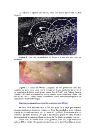 A realidade é apenas uma ilusão, ainda que muito persistente. (Albert
Einstein).
Figura 5: Uma das características do Universo é que nele está tudo em
movimento.
Figura 6: A estrela LL Orionis (à esquerda na foto) produz um vento mais
energético do que o nosso vento solar e provoca um choque espetacular de nuvens de
gás na nebulosa de Orion, revela a mais recente foto da NASA e da Agência Espacial
Europeia (ESA) desta nebulosa difusa, que se encontra a uma distância de 1500 a 1800
anos-luz da Terra. O choque frontal é semelhante à onda provocada pela proa de um
barco em movimento sobre a água.
http://expresso.sapo.pt/choque-espetacular-na-nebulosa-orion=f784665.
O vento solar não será ainda o Éter mas pode ser a força que impede o
sistema planetário de entrar em colapso por força da gravidade e a sua realidade
tem que ser tomada em conta para o estudo do equilíbrio dinâmico do sistema
solar onde desde há muito se sabe que os planetas não giram em torno do sol de
forma estacionária mas progredindo em torno da Via Láctea arrastados pelo sol.
Neste caso, o Sistema Solar (o Sol, planetas, luas, etc) viaja ao redor da
Galáxia. O Sol e todo o Sistema Solar demoram cerca de 250 milhões de anos a
 