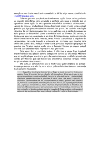 completar uma órbita ao redor da nossa Galáxia. O Sol viaja a uma velocidade de
782.000 kms por hora.
Sabe-se que uma porção de ar situada numa região donde existe gradiente
de pressão atmosférica será acelerada e ganhará velocidade à medida que se
aproximar duma região de baixa pressão atmosférica, resultando então o vento.
Assim, tal como os gradientes de pressão horizontal geram o vento seria possível
postular que algo parecido ocorreria na queda dos graves. Na verdade, a analogia
simplista da gravitação universal dos corpos celestes com a queda dos graves na
terra parece tão inverosímil como a anedótica maçã de Newton. No entanto, a
tentação de associar a gravitação a um jogo de forças simples muito próximo do
fluido atmosférico do meio terrestre, entre Pressão Atmosférica e Impulsão de
Arquimedes, pareceria impedir a existência de gravidade nos planetas sem
atmosfera, como a Lua, onde já se sabe existir gravidade na precisa proporção da
prevista por Newton. Assim sendo, seria a Pressão Cósmica do vacum sideral
que tem sido chamado éter o responsável pela gravidade.
Seja como for, a gravidade existe, é objectiva e desde logo inegável
mesmo sem que seja preciso partir a cabeça com a queda de uma maçã! Mas tem
que ser explicada por uma teoria que a faça entender como realidade actuante do
campo gravitacional que seja mais do que uma mera e fantástica variação formal
na geometria do espaço-tempo.
De facto, as características que a relatividade geral empresta ao espaço-
tempo que entrou pelo vão da porta aberta pelos relativistas foram as roupas do
Éter que estes rejeitaram.
Segundo a teoria gravitacional de Le Sage, a queda dos corpos teria como
causa a força de pressão dos corpúsculos ultra-mundanos (Essas partículas teriam
massa insignificante, grande velocidade (superior à velocidade da luz) e inelasticidade
absoluta.): quando um corpo se aproxima de outro corpo com massa, a pressão de
irradiação é bloqueada em um dos lados (de ambos os corpos), gerando uma diferença
de pressão e a consequente aproximação das duas massas, ou a queda propriamente
dita. A pressão proveniente de baixo é barrada proporcionalmente à densidade dos
materiais. Massas mais densas ofereceriam uma menor permissividade à penetração de
tais partículas. A teoria, portanto, exclui o conceito de força atrativa; pertencendo à
categoria das teorias com base na pressão ou explicações cinéticas da gravitação.
 
