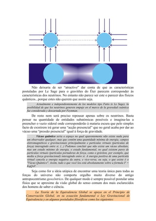 Não deixaria de ser “atractivo” dar conta de que as características
postuladas por Le Sage para o gravitões do Éter parecem corresponder às
características dos neutrinos. No entanto não parece ser este o parecer dos físicos
quânticos...porque estes não querem que assim seja.
Actualmente e independientemente de los modelos tipo Fatio (e Le Sage), la
posibilidad de que los neutrinos generen empuje en el marco de la gravedad cuántica
fue considerada y descartada por Feynman.
De resto nem será preciso repousar apenas sobre os neutrinos. Basta
pensar na quantidade de entidades subatómicas possíveis e imagina-las a
preencher o vazio sideral onde corresponderão à mataria escura que pelo simples
facto de existirem irá gerar uma “acção presencial” que no geral acaba por dar ao
vácuo uma “pressão presencial” igual à força de gravidade.
Vácuo quântico seria o espaço no qual aparentemente não existe nada para
um observador qualquer, mas que contém uma quantidade mínima de energia, campos
eletromagnéticos e gravitacionais principalmente e partículas virtuais (partículas de
força) interagindo entre si. (...) Podemos concluir que não existe um vácuo absoluto,
mas um estado mínimo de energia, o estado fundamental, no qual existem pares de
partículas virtuais (partículas portadoras de força, como o gráviton, por exemplo, que
media a força gravitacional) interagindo entre si. A energia positiva de uma partícula
virtual cancela a energia negativa da outra, e vice-versa, ou seja, o que existe é o
"Vácuo Quântico". Assim, tudo o que você leu está absolutamente sobre a formula F =
KqQ/d².
Seja como for a ideia utópica de encontrar uma teoria única para todas as
forças do universo não comporta orgulho muito diverso do antigo
antropocentrismo geocêntrico. De qualquer modo é sempre possível postular uma
física que se aproxime da visão global do senso comum dos mais esclarecidos
dos homens de saber e ciência.
La Teoría de la Equivalencia Global se apoya en el Principio de
Conservación Global, en su ecuación fundamental o Ley Gravitacional de
Equivalencia y en algunos postulados filosóficos como los siguientes:
 