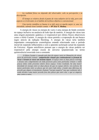 La realidad física no depende del observador, solo su percepción y su
descripción.
El tiempo es relativo desde el punto de vista subjetivo de la vida, pero este
aspecto es irrelevante en el ámbito de la física objetiva o convencional.
Una teoría científica es buena si es útil, pero es mucho mejor si, una vez
entendida, además tiene sentido común. -- Mª José T. Molina.
A energia do vácuo ou energia do vazio é uma energia de fundo existente
no espaço inclusive na ausência de todo tipo de matéria. A energia do vácuo tem
uma origem puramente quântica e é responsável por efeitos físicos observáveis
como o efeito Casimir. A energia do vácuo permite a evaporação de um buraco
negro através da radiação Hawking. A energia do vácuo teria também
importantes consequências cosmológicas estando relacionado com o período
inicial de expansão inflacionária e com a aparente aceleração actual da expansão
do Universo. Alguns astrofísicos pensam que a energia do vácuo poderia ser
responsável pela energia escura do universo (popularizada no termo
quintessência) associada com a constante
O Efeito Casimir é causado pelo fato do espaço vazio ter flutuações do vácuo,
pares de partículas virtuais - antipartículas virtuais que continuamente se formam do
vácuo e tornam ao vácuo um instante depois. O espaço entre as duas placas restringe
o alcance dos comprimentos de onda possíveis para estas partículas virtuais e então
poucas delas estão presentes dentro desse espaço. Como resultado, há uma menor
densidade de energia entre as duas placas do que no espaço aberto; em essência, há
menos partículas entre as placas que do outro lado delas, criando uma diferença de
pressão que alguns erroneamente chamam "energia negativa" mas que realmente não é
senão devida a uma maior pressão fora das placas que entre elas, o que as empurra
uma contra a outra.
 