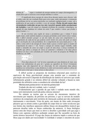 mínima de , segue o resultado da energia mínima do campo eletromagnético. O
estado físico que se associa a essa energia mínima é o vácuo.
O significado dessa energia do vácuo ficou durante muitos anos obscuro: não
se sabia como dar um resultado finito para essa soma, então tipicamente o tratamento
de problemas da luz ou outras partículas era realizado negligenciando a soma, sob a
justificativa de que pode-se escolher o zero de energia. Porém, há pelo menos duas
circunstâncias conhecidas em que isso não é possível: quando efeitos gravitacionais
são incluídos, o que dá origem ao chamado problema da constante cosmológica, ou
quando há uma mudança no volume da caixa V que contém o vácuo, que produz o
efeito Casimir. (...)
Se nós tivermos uma região de vácuo e permitimos que o volume V dessa
região mude, então também mudam as energias permitidas existir dentro desse volume.
Não é difícil entender porquê: se um dos lados da caixa tem comprimento L, o
comprimento de onda da luz que poderia existir dentro da caixa não pode ser maior
que L (só frações de L são permitidos). Se o comprimento da caixa muda para L + δL,
então a soma sobre k da energia do vácuo muda e passa a incluir agora os modos de
comprimento de onda L + δL. Variar a energia do sistema requer trabalho, então
mudar o tamanho da caixa vai exigir a acção de uma força. A força resultante do
trabalho que altera a energia do vácuo ao aumentar a distância d de duas placas
metálicas de área A foi calculada por Casimir, do centro de pesquisa da Phillips de
Eindhoven, em 1948:
.
Para duas placas de 1 cm2
de área separadas por uma distância de 1μm, essa
força é um milionésimo do peso de 1 grama na superfície da Terra! Certamente
pequena, mas não impossível de ser observada. Se nós colocarmos duas placas
metálicas na vertical fixas a uma distância d, então será necessário aplicar a força de
Casimir para evitar que o vácuo atraia as duas placas.
É difícil aceitar as propostas da mecânica relacional para resolver os
equívocos da força gravitacional porque esta postula que a constante de
gravitação universal G depende da distribuição de matéria no universo que sendo
infinitamente grande é no mínimo difícil de calcular voltando a basear-se num
postulado tão arbitrário como a constância da velocidade da luz!
Ματαιοτεσ µαταιοτετον τα παντα µαταιοτεσ
Vaidade (de não ter) vaidade, tudo é vaidade!
Evidentemente que a questão de que tudo é vaidade neste mundo vão,
nunca será inteiramente resolvida pelas ciências naturais!
No entanto as teorias que se servem do mecanismo intuitivo do
movimento por impulso, de próximo em próximo, e que se servem do modelo
sistémico da competição pelo território de interacção acabam por não explicarem
inteiramente o movimento. Visto de perto, um monte de feno onde esvoaçam
pássaros que se atiram contra a gravidade de corpo feito ao vento revela-nos que
nos limites das interfaces aparecem súbitas forças em desequilíbrio instável que
parecem desafiar todas as forças conhecidas da natureza. A força biológica
parece uma das forças que mais se atreve a desafiar a gravidade com que joga e
brinca com suprema subtileza acabando sempre por lhe sucumbir na hora da
morte térmica inexorável. O jogo das forças na natureza impõe a certeza de que
Deus joga aos dados por necessidade! A realidade é sempre o encontro do acaso
 