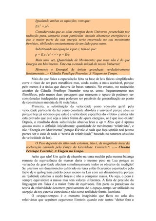 Igualando ambas as equações, vem que:
E/c2
= p/v
Considerando que as altas energias deste Universo, preenchido por
radiação pura, tornaria essas partículas virtuais altamente energéticas e
que a maior parte da sua energia seria encerrada no seu movimento
frenético, sibilando constantemente de um lado para outro.
Substituindo na equação v por c, tem-se que:
p = E.c / c2
<=> p = E/c
Mais uma vez, Quantidade de Movimento; que mais não é do que
Energia em Movimento. Este era o estado inicial do nosso Universo!
Momento e Energia! As únicas grandezas verdadeiramente
fundamentais…– Cláudia Penélope Fournier, A Viagem no Tempo.
Mais do que física a especulação feita na base de leis físicas simplificadas
corre o risco de ser pura metafísica mas, ainda assim, a mais aceitável, porque
pelo menos é a única que decorre de bases naturais. No entanto, no raciocínio
anterior de Cláudia Penélope Fournier nota-se, como frequentemente nos
filosóficos, pelo menos duas passagens que merecem o reparo de poderem ser
consideradas inadequadas para poderem ser passíveis de generalização ao ponto
de constituírem matéria de fé metafísica.
Primeiro, a substituição da velocidade como conceito geral pela
velocidade particular da luz como constante absoluta e universal parece abusiva
porque hoje já sabemos que esta é a velocidade específica do «fotão» e ainda não
está provado que este seja a única forma de «pura energia», se é que isso existe!
Depois, o resultado desta substituição abusiva leva a «p = E/c» que é apenas
quanto muito o definido inicialmente: quantidade de movimento “relativista”, e
não “Energia em Movimento” porque E/c não é nada que faça sentido real (como
parece ser o caso de toda a “teoria da relatividade” baseada na natureza absoluta
da velocidade da luz).
O Peso depende do sítio onde estamos, isto é, da magnitude local da
aceleração causada pela Força da Gravidade. Correcto?! …– Cláudia
Penélope Fournier, A Viagem no Tempo.
Acho que não! Um quilo de chumbo na terra medido pela mesma balança
romana de equivalência de massas daria o mesmo peso na Lua porque as
variações de gravidade afectam simultaneamente todos os objectos de medição!
Se usarmos um dinamómetro calibrado na terra então ficaremos espantados pelo
facto de o quilograma padrão pesar menos na Lua com um dinamómetro, porque
na realidade estamos a medir forças e não a comparar massa. Ou seja, o peso é
sempre equivalente à massa mas tem valores diferentes. A falta de precisão da
linguagem em física é a maior fonte de equívocos. Em parte os paradoxos da
teoria da relatividade decorrem precisamente de o espaço-tempo ser utilizado na
acepção da res extensa cartesiana e não como realidade formal kantiana.
O «espaço-tempo» é o monstro imaginário que ficou no colo dos
relativistas que seguiram cegamente Einstein quando este tentou “deitar fora a
 