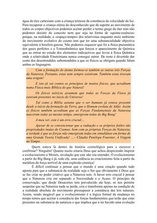 água do éter cartesiano com a criança teimosa da constância da velocidade da luz.
Para recuperar a criança etérea do desconhecido que dá suporte ao movimento de
todos os corpos objectivos podemos aceitar perder o termo grego do éter mas não
podemos desistir do conceito nem que seja na forma de «quinta-essência»
porque, na realidade, o «espaço-tempo» dos relativistas enquanto meio ambiente
do movimento evolutivo do cosmo tem que ter uma substancialidade objectiva
equivalente à biosfera gasosa. Não podemos esquecer que foi a física pneumática
dos gases perfeitos e a Termodinâmica que forçou o aparecimento da Química
que ao entrar no estudo dos elementos radioactivos que levou à física Quântica
onde a relatividade Einsteiniana nunca consegui entrar. De resto é divertido dar
conta dos desentendidos subentendidos a que os físicos se obrigam quando falam
ambas as linguagens.
Com a formação do átomo formou-se também as outras três Forças
da Natureza. Portanto, estas nem sempre existiram. Também estas tiveram
uma origem!
E isto já vai contra os princípios de muitos físicos, que acreditam
numa Física mais Bíblica do que Natural!
Os físicos teóricos assumem que todas as Forças da Física já
estavam presentes no início do Universo!
Tal como a Bíblia assume que o ser humano já estava presente
desde o início da formação da Terra, que o Homem evoluiu de Adão. Assim
os físicos também acreditam que as Forças Fundamentais da Natureza
nasceram todas ao mesmo tempo, emergiram todas do Big Bang!
A meu ver, este é um erro crucial…
Apesar de se convencionar que a radiação e os próprios fotões são
propriedades inatas do Cosmos, bem com as próprias Forças da Natureza,
a verdade é que as forças não emergiram todas em simultâneo em forma de
uma Grande Teoria Unificada! …– Cláudia Penélope Fournier, A Viagem
no Tempo.
Quem estava lá dentro da história cosmológica para a escrever e
confirmar? Ninguém! Quanto muito estaria Deus que achou despiciendo inspirar
o evolucionismo a Moisés, revelação que este não iria entender. O evolucionismo
a partir do Big Bang é já, todo ele, uma cedência ao criacionismo feita a partir da
metáfora da força terrível de uma explosão cósmica!
É difícil continuar a pensar que o mundo é uma criação quando tudo
aponta para que a substancia da realidade seja o Ser que obviamente é Deus que
se faz criar no poder criativo que a Natureza tem. A haver erro crucial é pensar
que a Natureza cria em separado a Necessidade e o Acaso. O princípio da
conservação, que desde Desacertes tem prevalecido até hoje, só nos permite
suspeitar que na Natureza nada se perde, cria e transforma apenas na condição de
a realidade absoluta do movimento pressupuser a constância das leis naturais.
Assim, sendo inegável que o evolucionismo é a lógica formal da mudança no
tempo temos que aceitar a constância das forças fundamentais que terão que estar
presentes na substancia da natureza o que implica que a ter havido uma evolução
 