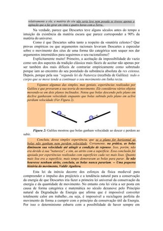 relativamente a ela, a matéria do céu não seria leve nem pesada se tivesse apenas a
agitação que a faz girar em vinte e quatro horas com a Terra.
Na verdade, parece que Descartes teve alguns séculos antes do tempo a
intuição da existência da matéria escura que parece corresponder a 90% da
matéria do universo.
Como é que Descartes sabia tanto a respeito da «matéria celeste»? Que
provas empíricas ou que argumentos racionais levavam Descartes a especular
sobre o movimento dos céus de uma forma tão categórica sem sequer nos dar
argumentos intermédios para seguirmos o seu racionalismo?
Explicitamente muito! Primeiro, a aceitação da impossibilidade do vazio
como um dos aspectos da tradição clássica mais fáceis de aceitar não apenas por
ser também dos mais difíceis de contrariar empiricamente como sobretudo
porque iam ao encontro do seu postulado da substância absoluta da res extensa.
Depois, porque pela sua “segunda lei da Natureza (recebida de Galileu): todo o
corpo que se move tende a continuar o seu movimento em linha recta.
Vejamos algumas das simples, mas geniais, experiências realizadas por
Galileu e que provaram a sua teoria do movimento. Ele considerou vários objetos
movendo-se em dois planos inclinados. Notou que bolas descendo pelo plano em
declive ganhavam velocidade enquanto que bolas subindo pelo plano em aclive
perdiam velocidade (Ver Figura 2).
Figura 2: Galileu mostrou que bolas ganham velocidade ao descer e perdem ao
subir.
Concluiu, dessa simples experiência, que se o plano for horizontal as
bolas não ganham nem perdem velocidade. Certamente, na prática, as bolas
diminuem sua velocidade até atingir a condição de repouso. Isso, porém, não
era devido à sua "natureza", e sim, ao atrito com a superfície. Essa conclusão foi
apoiada por experiências realizadas com superfícies cada vez mais lisas. Quanto
mais lisa era a superfície, mais tempo demoravam as bolas para parar. Se não
houvesse nenhum atrito, concluiu, as bolas nunca parariam. -- Uma pequena
história do movimento, Valdir Aguilera.
Esta lei da inércia decorre dos esforços da física medieval para
compreender o impulso dos projécteis e a tendência natural para a conservação
da energia de que Descartes iria fazer a primeira lei universal da conservação da
energia e da quantidade de movimento. No entanto esta lei viria a ser posta em
causa de forma categórica e matemática no século dezanove pelo Princípio
natural da Degradação da Energia que afirma que é impossível converter
totalmente calor em trabalho...ou seja, é impossível a reciclagem perfeita do
movimento de forma a cumprir com o princípio da conservação útil da Energia.
Por isso o determinismo esbarra com a possibilidade de haver sempre em
 