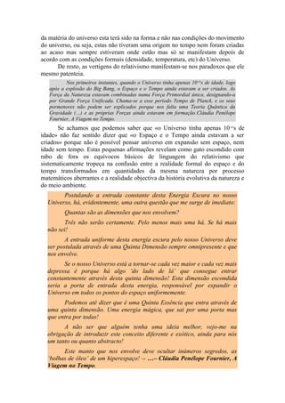 da matéria do universo esta terá sido na forma e não nas condições do movimento
do universo, ou seja, estas não tiveram uma origem no tempo nem foram criadas
ao acaso mas sempre estiveram onde estão mas só se manifestam depois de
acordo com as condições formais (densidade, temperatura, etc) do Universo.
De resto, as vertigens do relativismo manifestam-se nos paradoxos que ele
mesmo patenteia.
Nos primeiros instantes, quando o Universo tinha apenas 10-43
s de idade, logo
após a explosão do Big Bang, o Espaço e o Tempo ainda estavam a ser criados. As
Força da Natureza estavam combinadas numa Força Primordial única, designando-a
por Grande Força Unificada. Chama-se a esse período Tempo de Planck, e os seus
pormenores não podem ser explicados porque nos falta uma Teoria Quântica da
Gravidade (…) e as próprias Forças ainda estavam em formação.Cláudia Penélope
Fournier, A Viagem no Tempo.
Se achamos que podemos saber que «o Universo tinha apenas 10-43
s de
idade» não faz sentido dizer que «o Espaço e o Tempo ainda estavam a ser
criados» porque não é possível pensar universo em expansão sem espaço, nem
idade sem tempo. Estas pequenas afirmações revelam como gato escondido com
rabo de fora os equívocos básicos de linguagem do relativismo que
sistematicamente tropeça na confusão entre a realidade formal do espaço e do
tempo transformados em quantidades da mesma natureza por processo
matemáticos aberrantes e a realidade objectiva da história evolutiva da natureza e
do meio ambiente.
Postulando a entrada constante desta Energia Escura no nosso
Universo, há, evidentemente, uma outra questão que me surge de imediato:
Quantas são as dimensões que nos envolvem?
Três não serão certamente. Pelo menos mais uma há. Se há mais
não sei!
A entrada uniforme desta energia escura pelo nosso Universo deve
ser postulada através de uma Quinta Dimensão sempre omnipresente e que
nos envolve.
Se o nosso Universo está a tornar-se cada vez maior e cada vez mais
depressa é porque há algo ‘do lado de lá’ que consegue entrar
constantemente através desta quinta dimensão! Esta dimensão escondida
seria a porta de entrada desta energia, responsável por expandir o
Universo em todos os pontos do espaço uniformemente.
Podemos até dizer que é uma Quinta Essência que entra através de
uma quinta dimensão. Uma energia mágica, que sai por uma porta mas
que entra por todas!
A não ser que alguém tenha uma ideia melhor, vejo-me na
obrigação de introduzir este conceito diferente e exótico, ainda para nós
um tanto ou quanto abstracto!
Este manto que nos envolve deve ocultar inúmeros segredos, as
‘bolhas de óleo’ de um hiperespaço! -- …– Cláudia Penélope Fournier, A
Viagem no Tempo.
 