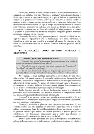 O universo pode ter infinitas dimensões mas o entendimento humano só se
especializou a trabalhar com três “dimensões estáticas”, comprimento, largura e
altura, que formam o conceito de «espaço» e que delimitam a geometria dos
objectos e a geografia do cosmos. Claro que no universo a «massa inerte» é
aparente e tudo é, ou está em movimento, pelo que o «tempo» é indispensável ao
entendimento do movimento, ou seja, o tempo enquanto quantidade é também
uma “dimensão dinâmica” da realidade sem a qual não haveria acção mas então
teremos que considerar que as “dimensões dinâmicas” são apenas duas: o espaço
e o tempo, as duas dimensões dinâmicas ou espácio-temporais que nos permitem
delimitar a realidade em movimento.
No estudo da natureza não podemos postular dimensões arbitrárias por
capricho pessoal especulativo que a humanidade não tenha aprendido a
formalizar a partir da sua experiência sensível sob penas de estarmos a criar
mitos e a postular fantasmas ou no mínimo fantasias literárias que nada têm de
científico.
EM CONCLUSÃO, COMO DEVEMOS ENTENDER A
GRAVIDADE?
O problema é que as coisas interagem sem se tocar!
Como dois ímãs "sentem" a presença um do outro e se atraem ou se repelem de
acordo com a situação? Como o Sol atrai a Terra?
Nós sabemos que as respostas para essas perguntas são "magnetismo" e
"gravidade", mas o que são essas forças?
Em um nível fundamental, a força não é apenas algo que acontece para as
partículas. "É uma coisa que é trocada entre duas partículas". Como podemos saber?
Na verdade, a física quântica demonstra a necessidade de uma visão
relacional da Física onde as trocas de partículas mediadoras de forças ainda mal
estudadas, conhecidas e compreendidas disfarçam mal a natureza profundamente
relacional da física natural. As coisas só podem interagir sem se tocarem se
tiverem entre si um meio ambiente de interacção que só pode funcionar como tal
se for de nível substancial diferente dos corpos em interacção.
Então devemos entender as forças fundamentais como o resultado da
pressão da res extensa cósmica cuja natureza, variedade e complexidade ainda
não entendemos nem entenderemos nunca inteiramente!
À superfície da terra as coisas caem quando perdem o equilíbrio do seu
«estado natural» de inércia de acordo com as respectivas densidades decorrentes
dos seus elementos constituintes.
No espaço planetário os planetas caem constantemente em busca do seu
«estado natural» que não podendo ser uniforme e rectilíneo toma a forma de
órbitas circulares por força do equilíbrio dinâmico do seu movimento próprio e
da pressão cósmica que impões ao sistema planetário a mesma procura da
estratificação por densidades. Seguramente que o motor que alimenta os
movimentos próprios do sistema solar é a energia do Sol.
Dito de outro modo, para tudo ficar claro e inteligível na Natureza basta
colocar todos os corpos em «estado natural» e substituir na teoria da gravidade o
 