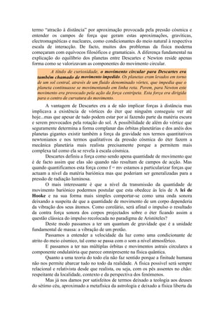 termo “atracão à distância” por aproximação provocada pela pressão cósmica e
entender os campos de força que geram estas aproximações, gravíticas,
electromagnéticas e nucleares, como condicionantes do meio natural à respectiva
escala de interacção. De facto, muitos dos problemas da física moderna
começaram com equívocos filosóficos e gramaticais. A diferença fundamental na
explicação do equilíbrio dos planetas entre Descartes e Newton reside apenas
forma como se valorizavam as componentes do movimento circular.
A título de curiosidade, o movimento circular para Descartes era
também chamado de movimento impedido. Os planetas eram levados em torno
de um sol central, através de um fluido denominado vórtex, que impedia que o
planeta continuasse se movimentando em linha reta. Porem, para Newton este
movimento era provocado pela ação da força centrípeta. Esta força era dirigida
para o centro de curvatura do movimento.
A vantagem de Descartes era a de não implicar forças à distância mas
implicava a existência de vórtices do éter que ninguém conseguiu ver até
hoje...mas que apesar de tudo podem estar por aí fazendo parte da matéria escura
e serem provocados pela rotação do sol. A possibilidade de além do vórtice que
seguramente determina a forma complanar das órbitas planetárias e dos anéis dos
planetas gigantes existir também a força da gravidade nos termos quantitativos
newtonianos e nos termos qualitativos da pressão cósmica do éter fazem a
mecânica planetária mais realista precisamente porque a permitem mais
complexa tal como ela se revela à escala cósmica.
Descartes definiu a força como sendo apena quantidade de movimento que
é de facto assim que elas são quando não resultam de campos de acção. Mas
quando quantificamos esta força como f = mv estamos a particularizar forças que
actuam a nível da matéria bariónica mas que poderiam ser generalizadas para a
pressão de radiação luminosa.
O mais interessante é que a nível da transmissão da quantidade de
movimento bariónico podermos postular que esta obedece às leis de A lei de
Hooke e na sua forma mais simples comportar-se como uma onda sonora
deixando a suspeita de que a quantidade de movimento de um corpo dependeria
da vibração dos seus átomos. Como corolário, será afinal o impulso o resultado
da contra força sonora dos corpos projectados sobre o éter ficando assim a
questão clássica do impulso recolocada no paradigma de Aristóteles?
Deste modo passamos a ter um quantum de gravidade que é a unidade
fundamental de massa: a vibração de um protão.
Passamos a entender a velocidade da luz como uma condicionante de
atrito do meio cósmico, tal como se passa com o som a nível atmosférico.
E passamos a ter nas múltiplas órbitas e movimentos astrais circulares a
componente ondulatória que parece omnipresente na física quântica.
Quanto a uma teoria do todo ela não faz sentido porque a finitude humana
não nos permite abarcar tudo no todo da realidade. A física possível será sempre
relacional e relativista desde que realista, ou seja, com os pés assentes no chão:
respeitante da localidade, contexto e da perspectiva dos fenómenos.
Mas já nos damos por satisfeitos de termos deixado a teologia aos deuses
do sétimo céu, aproximado a metafísica da astrologia e deixado a física liberta da
 