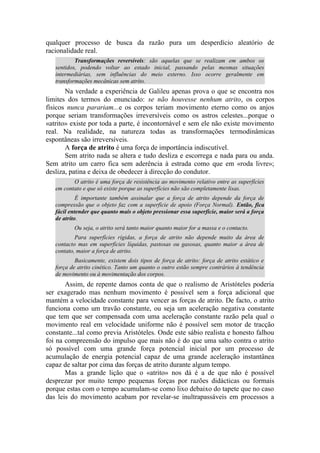 qualquer processo de busca da razão pura um desperdício aleatório de
racionalidade real.
Transformações reversíveis: são aquelas que se realizam em ambos os
sentidos, podendo voltar ao estado inicial, passando pelas mesmas situações
intermediárias, sem influências do meio externo. Isso ocorre geralmente em
transformações mecânicas sem atrito.
Na verdade a experiência de Galileu apenas prova o que se encontra nos
limites dos termos do enunciado: se não houvesse nenhum atrito, os corpos
físicos nunca parariam...e os corpos teriam movimento eterno como os anjos
porque seriam transformações irreversíveis como os astros celestes...porque o
«atrito» existe por toda a parte, é incontornável e sem ele não existe movimento
real. Na realidade, na natureza todas as transformações termodinâmicas
espontâneas são irreversíveis.
A força de atrito é uma força de importância indiscutível.
Sem atrito nada se altera e tudo desliza e escorrega e nada para ou anda.
Sem atrito um carro fica sem aderência à estrada como que em «roda livre»;
desliza, patina e deixa de obedecer à direcção do condutor.
O atrito é uma força de resistência ao movimento relativo entre as superfícies
em contato e que só existe porque as superfícies não são completamente lisas.
É importante também assinalar que a força de atrito depende da força de
compressão que o objeto faz com a superfície de apoio (Força Normal). Então, fica
fácil entender que quanto mais o objeto pressionar essa superfície, maior será a força
de atrito.
Ou seja, o atrito será tanto maior quanto maior for a massa e o contacto.
Para superfícies rígidas, a força de atrito não depende muito da área de
contacto mas em superfícies líquidas, pastosas ou gasosas, quanto maior a área de
contato, maior a força de atrito.
Basicamente, existem dois tipos de força de atrito: força de atrito estático e
força de atrito cinético. Tanto um quanto o outro estão sempre contrários à tendência
de movimento ou à movimentação dos corpos.
Assim, de repente damos conta de que o realismo de Aristóteles poderia
ser exagerado mas nenhum movimento é possível sem a força adicional que
mantém a velocidade constante para vencer as forças de atrito. De facto, o atrito
funciona como um travão constante, ou seja um aceleração negativa constante
que tem que ser compensada com uma aceleração constante razão pela qual o
movimento real em velocidade uniforme não é possível sem motor de tracção
constante...tal como previa Aristóteles. Onde este sábio realista e honesto falhou
foi na compreensão do impulso que mais não é do que uma salto contra o atrito
só possível com uma grande força potencial inicial por um processo de
acumulação de energia potencial capaz de uma grande aceleração instantânea
capaz de saltar por cima das forças de atrito durante algum tempo.
Mas a grande lição que o «atrito» nos dá é a de que não é possível
desprezar por muito tempo pequenas forças por razões didácticas ou formais
porque estas com o tempo acumulam-se como lixo debaixo do tapete que no caso
das leis do movimento acabam por revelar-se inultrapassáveis em processos a
 