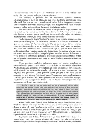 altas velocidades como foi o caso do relativismo em que o meio ambiente sem
atrito veio a ser reposto na forma de espaço-tempo.
Na verdade, a primeira lei do movimento clássico despreza
sobranceiramente o meio de interacção que levou Leibniz a propor uma física
relacional. Obviamente que o mundo relacional da física não poderia ser o da
família humana, tratado na psicossociologia, mas é seguramente o das «ciências
naturais» onde o meio ambiente fornece as condições de atrito.
Por isso a 1ª lei de Newton em vez de dizer que «todo corpo continua em
seu estado de repouso ou de movimento uniforme em linha recta, a menos que
seja forçado a mudar aquele estado por forças aplicadas sobre ele» deveria
dizer algo mais simples, ao estilo do racionalismo cartesiano:
Todos os corpos físicos “tendem” a manter o seu «estado natural», ou seja
manter-se-ão em repouso ou movimento conforme as condições ambientais em
que se encontram. O “movimento natural”, na ausência de forças externas
constrangedoras, tenderá a ser o “uniforme em linha recta”, mas, em qualquer
dos casos será sempre o mais adequado ou seja, o que em boas condições
ambientais melhor respeitar o princípio da economia de meios e a lei do menor
esforço reconhecido em física como principio da «mínima acção». Referem-se as
“boas condições ambientais” porque na prática as condicionantes externas podem
ser complexas e redundarem em situações complicadas e caóticas, difíceis de
equacionar.
Como corolários implícitos deduzimos que os movimentos circulares são
sempre situação quase “contra natura”. As condições do movimento violento de
Aristóteles poderia com mais propriedade ser assim aplicado aos corpos sujeitos
artificialmente ao movimento circular tal como aos que naturalmente são
forçados pela gravidade. Como qualquer corpo que gira a terra teria que ser
arrastada por algo como a “substancia celeste” porque não passou pela cabeça de
Descarte que o sistema Sol / Terra pudesse estar sujeita a um binário qualquer
resultante de uma desequilíbrio dinâmico no seu “estado natural” por uma causa
qualquer específica do sistema planetário.
Porém, e uma vez que tem muito mais do que a necessária para o efeito,
emprega a que tem em excesso para girar mais depressa do que a Terra no mesmo
sentido, e também faz outros movimentos diferentes para todos os lados; ora, como
estes movimentos não podem continuar em linhas tão rectas como aconteceria se a
Terra não estivesse no seu caminho, por isso [não só fazem um esforço para a tomar
redonda ou esférica, como se disse a respeito das gotas de água, como também esta
matéria celeste tem mais força para se afastar do centro à volta do qual gira do que
algumas partes da Terra], o que faz com que seja leve em relação a ela.
Como soube este filósofo sem deduzir de outras informações, que a
“matéria celeste” tem força “muito mais do que a necessária para o efeito” e
depois o resto, tal como “também esta matéria celeste tem mais força para se
afastar do centro à volta do qual gira do que algumas partes da Terra], o que
faz com que seja leve em relação a ela”? Obviamente que o racionalismo
especulativo de Descartes teria que entrar em órbita!
Se, mesmo com falta de dados empíricos, a física de Descartes tivesse sido
argumentada com um sistema rigoroso de provas (se não geométricas e
matemáticas pelo menos silogísticas) possivelmente o melhor do seu pensamento
 
