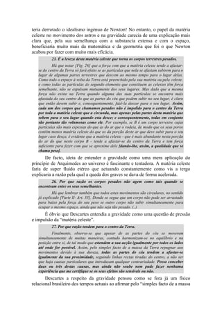 teria derrotado o idealismo ingénuo de Newton! No entanto, o papel da matéria
celeste no movimento dos astros e na gravidade carecia de uma explicação mais
clara que, pela sua semelhança com a substancia extensa e com o espaço,
beneficiaria muito mais da matemática e da geometria que foi o que Newton
acabou por fazer com muito mais eficácia.
23. É a leveza desta matéria celeste que torna os corpos terrestres pesados.
Há que notar [Fig. 26] que a força com que a matéria celeste tende a afastar-
se do centro da Terra só fará efeito se as partículas que nela se afastam subirem para o
lugar de algumas partes terrestres que descem ao mesmo tempo para o lugar delas.
Como todo o espaço à volta da Terra está preenchido pela sua matéria ou pela celeste,
e como todas as partículas do segundo elemento que constituem as celestes têm força
semelhante, não se expulsam mutuamente dos seus lugares. Mas dado que a mesma
força não existe na Terra quando alguma das suas partículas se encontra mais
afastada do seu centro do que as partes do céu que podem subir no seu lugar, é claro
que então devem subir e, consequentemente, fazê-la descer para o seu lugar. Assim,
cada um dos corpos que chamamos pesados não é impelido para o centro da Terra
por toda a matéria celeste que a circunda, mas apenas pelas partes desta matéria que
sobem para o seu lugar quando esta desce; e consequentemente, todas em conjunto
são portanto tão volumosas como ele. Por exemplo, se B é um corpo terrestre cujas
partículas são mais espessas do que as do ar que o rodeia, de modo que os seus poros
contêm menos matéria celeste do que os da porção deste ar que deve subir para o seu
lugar caso desça, é evidente que a matéria celeste - que é mais abundante nesta porção
do ar do que neste corpo B - tende a afastar-se do centro da Terra e tem força
suficiente para fazer com que se aproxime dele [dando-lhe, assim, a qualidade que se
chama peso].
De facto, ideia de entender a gravidade como uma mera aplicação do
princípio de Arquimedes ao universo é fascinante e tentadora. A matéria celeste
faria de super fluido etéreo que actuando constantemente como vis a tergo
explicaria a razão pela qual a queda dos graves se dava de forma acelerada.
26. Por que razão os corpos pesados não agem como tais quando se
encontram entre os seus semelhantes.
Há que lembrar também que todos estes movimentos são circulares, no sentido
já explicado [Parte lI- Art. 33]. Donde se segue que um corpo não pode ser arrastado
para baixo pela força do seu peso se outro corpo não subir simultaneamente para
ocupar o mesmo espaço, ainda que não seja tão pesado. (..)
É óbvio que Descartes entendia a gravidade como uma questão de pressão
e impulsão da “matéria celeste”.
27. Por que razão tendem para o centro da Terra.
Finalmente, observe-se que apesar de as partes do céu se moverem
simultaneamente de muitas maneiras, contudo harmonizam-se no equilíbrio e na
posição entre si, de tal modo que estendem a sua acção igualmente por todos os lados
até onde for possível. Assim, pelo simples facto de a massa da Terra repugnar aos
movimentos devido à sua dureza, todas as partes do céu tendem a afastar-se
igualmente da sua proximidade, seguindo linhas rectas tiradas do centro, a não ser
que haja causas particulares que introduzam qualquer contrariedade. Posso conceber
duas ou três destas causas, mas ainda não soube nem pude fazer nenhuma
experiência que me certifique se os seus efeitos são sensíveis ou não.
Descartes a respeito da gravidade pensou como se fora já um físico
relacional brasileiro dos tempos actuais ao afirmar pelo “simples facto de a massa
 
