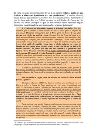 da Terra repugnar aos movimentos devido à sua dureza, todas as partes do céu
tendem a afastar-se igualmente da sua proximidade”...e acabou dizendo
pouco mais do que tinha dito Aristóteles e os escolásticos góticos. Nem mesmo o
que já tinha sido dito por Galileu mereceu as referências de Descartes. No
entanto irá tentar conseguir o que os newtonianos nunca tentaram sequer.
Sustentar a mecânica celeste sem forças ocultas actuando à distância!
6. Explicação da Gravidade segundo a Filosofia Mecânica: Por que
sentimos que o chumbo é mais pesado do que a cera? Qual a origem da
gravidade? Descartes considerava que a Terra gira em torno de seu eixo
movido pelo vórtice de matéria celeste. Na superfície da Terra, tal matéria se
move mais rapidamente do que os corpos grossos, como se fosse um vento. Sua
tendência para sair para fora (em movimento “centrífugo”, assim como a funda
mencionada acima) seria maior do que os corpos de matéria terciária, mais
lentos. Essa saída da matéria celeste (que se daria inclusive por entre os
interstícios dos corpos mais grossos) tende a criar um vácuo em baixo da
matéria terciária, de forma que esta tem uma tendência a preencher este
(quase) vácuo, descendo verticalmente (a mesma explicação era também dada
em termos de diferenças de pressão da matéria celeste). Assim, os corpos caem,
devido à rotação da matéria celeste em torno da Terra, para preencher o espaço
deixado por essa matéria celeste. A explicação para a órbita da Lua em torno da
Terra é a mesma: matéria celeste se afasta da Terra, devido ao movimento do
vórtice em torno de nosso planeta, e a Lua é obrigada a preencher o vácuo que se
formaria, desviando assim de seu trajeto retilíneo natural. (...)
A teoria da gravitação de Descartes tinha um problema sério, que era o
fato de que a tendência centrífuga da matéria celeste de se afastar do centro de
rotação, digamos da Terra, se dava apenas no plano perpendicular ao eixo da
Terra. 1
Por que então os corpos caem em direção ao centro da Terra, mesmo
fora do Equador?
Christiaan Huygens (1629-95) buscou resolver este problema em seu
Discurso sobre a Causa do Peso, redigido em 1669 mas só publicado em
1690.i12 Substituiu o vórtice cilíndrico de Descartes por um vórtice esférico,
imaginando que as partículas da matéria etérea giram em torno da Terra em
todas as direções. A velocidade v dessas partículas obedeceria à relação v 2/r =
g, onde r é o raio da Terra e g a aceleração dos corpos em queda livre. Uma
pedra que fosse solta no ar seria atingida em sua parte superior por matéria
celeste de velocidade maior, e assim, segundo ele, tenderia para o centro da
Terra.
Para sustentar sua teoria, Huygens realizou experimentos em uma mesa
giratória com um recipiente cilíndrico de água, com seu centro no eixo de
rotação da mesa. Pedaços de cera levemente mais pesados do que a água, que se
encontravam no fundo do recipiente, tendiam para o centro do recipiente (isto é,
para o eixo de rotação) a partir de uma certa velocidade de rotação, já que não
conseguiam acompanhar o movimento da água (devido ao atrito com o fundo do
recipiente).
1
A verdade é que em apoio deste facto temos os planetas com anéis! No entanto este óbice viria a ser
corrigido por Huygens ao postular que este rotaria esfericamente como a atmosfera!
 