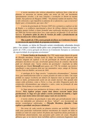A teoria mecânica dos vórtices planetários explicava bem o fato de os
planetas se moverem no mesmo plano em torno do Sol, em movimento
aparentemente circular, e de suas rotações e revoluções se darem no mesmo
sentido. Nas palavras de Huygens (1686): “Os planetas nadam em matéria. Pois,
se não o fizessem, o que impediria os planetas de se afastarem, o que os moveria?
Kepler quer, erroneamente, que seja o Sol.”
A teoria da gravitação de Newton (1687) foi a primeira a explicar as leis
de Kepler, e a evidência experimental a favor de órbitas elípticas levou tanto
Huygens quanto Leibniz a tentar formular uma explicação mecânica para elas,
em 1690 (até Newton tentou fazer isso, como aparece na Questão 21 de seu livro
Opticks). O primeiro efeito da obra de Newton foi então o fortalecimento da
teoria mecânica dos vórtices planetários.
Mas a partir de 1720, a nova geração de físicos no Continente Europeu
se convenceu da superioridade do programa newtoniano.
No entanto, as ideias de Descarte seriam consideradas adiantadas demais
para o seu tempo e acabou traído pelos seus compatriotas franceses porque “a
partir de 1720, a nova geração de físicos no Continente Europeu se convenceu
da superioridade do programa newtoniano”
7. Teoria Cinética da Gravitação: Em 1782, muito tempo depois da queda
da filosofia mecânica, George Louis Le Sage, em Genebra, encontrou uma
maneira elegante de explicar a lei da gravitação de Newton por meio de
princípios mecânicos (ou seja, envolvendo apenas forças de contato). Sua teoria
pode ser chamada uma “teoria cinética da gravitação”, inspirada na idéia
formulada por Daniel Bernoulli para gases, em 1738. Na verdade, sua teoria é
semelhante a uma proposta feita por um matemático suiço, amigo de Newton,
Nicolas Fatio de Duillier, em torno de 1693.
A ontologia de Le Sage envolve “corpúsculos ultramundanos”, bastante
leves, que bombardeariam todos os corpos pesados de todos os lados. Um corpo
perdido no espaço receberia um número de impactos mais ou menos igual de
todos os lados, permanecendo assim em um estado inercial. Mas quando dois
corpos estão próximos, como a Terra e a Lua, um deles bloquearia parte dos
corpúsculos ultramundanos que atingiria o outro, como na formação de uma
sombra. Desta forma, os corpos se atrairiam.
Le Sage ajustou seus parâmetros de forma a obter a lei da gravitação de
Newton. Para explicar porque corpos mais densos exercem maior força
gravitacional, Le Sage teve que adotar a teoria cartesiana da matéria, e supor
que um corpo menos denso tem mais espaço vazio em seu interior.
A teoria cinética da gravitação é uma idéia que periodicamente volta à
cena, ora defendida por detratores da física “oficial”, ora incorporada em
teorias cosmológicas sofisticadas. -- Filosofia Mecânica, Questão: Como
explicar a gravidade sem forças à distância?
Em torno de cada estrela ou planeta existiria um turbilhão "esférico"
onde estas partículas realizariam intensos movimentos de rotação em todos os
sentidos ao redor do corpo central. Os planos das trajetórias destas partículas se
distribuiriam aleatoriamente, mas passantes pelo centro do corpo. Huyghens
afirmava que, se no interior deste turbilhão esférico existissem fragmentos mais
 