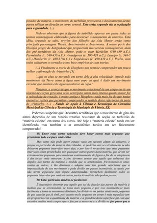 pesados de matéria, o movimento do turbilhão provocaria o deslocamento destas
partes sólidas em direção ao corpo central. Esta seria, segundo ele, a explicação
para a gravidade. (...)
Pode-se observar que a figura do turbilhão aparece em quase todas as
teorias cosmológicas elaboradas para descrever o nascimento do universo. Esta
idéia, segundo se sabe, provém dos filósofos da Ásia Menor tendo como
principais personagens Thales, Anaximandro e Anaxímenes. A maior parte dos
filósofos gregos da Antigüidade que propuseram suas teorias cosmogônicas, além
dos pré-socráticos da Ásia Menor, pode-se citar Heráclito (540-480 a.C.),
Parmênides (c. 540-450 a.C.), Anaxágoras (c. 500-428 a.C.), Leucipo (c. 540-?
a.C.)-Demócrito (c. 460-370a.C.) e Empédocles (c. 490-439 a.C.). Porém, nem
todos utilizaram os tornados como base empírica de suas teorias.
(...) Finalmente a teoria de Huyghens nos permite compreender um pouco
melhor a afirmação de Aristóteles [3]:
'...que os céus se movendo em torno dela a alta velocidade, impede todo
movimento da Terra como a água num copo ao qual é dado um movimento
circular que mantém esta água no interior do copo.'
Portanto, a crença de que o movimento rotacional de um corpo ou de um
sistema de corpos gera uma ação centrípeta, tanto mais intensa quanto maior for
a velocidade de rotação, é muito antiga e Huyghens nada mais fez do que tentar
encontrar razões que permitem compreender o sentido desta referência da parte
de Aristóteles. (...) - Fundo de Apoio à Ciência e Tecnologia do Conselho
Municipal de Ciência e Tecnologia do Município de Vitória, ES.
Podemos suspeitar que Descartes acreditava que o movimento de giro dos
astros dependia de um binário rotativo resultante da acção do turbilhão da
“matéria celeste” em torno dos astros. Até hoje a “matéria celeste” tarda em ser
identificada mas também o ar atmosférico tardou em ser fisicamente
comprovado!
49. Entre estas partes redondas deve haver outras mais pequenas que
preenchem todo o espaço onde estão.
Mas como não pode haver espaço vazio em recanto algum do universo, e
porque as partículas da matéria são redondas, só poderão unir-se estreitamente se não
deixarem pequenos intervalos entre elas, e por isso é necessário que estes pequenos
intervalos sejam preenchidos por quaisquer outras partes desta matéria, que devem ser
extremamente pequenas para mudarem continuamente de figura a fim de se adaptarem
à dos locais onde entraram. Assim, devemos pensar que aquilo que sobressai dos
ângulos das partes da matéria à medida que se arredondam, friccionando-se umas
contra as outras, é tão diminuto e adquire uma tão grande velocidade que a
impetuosidade do seu movimento o pode dividir em partes incontáveis, as quais, por
não terem espessura nem figura determinadas, preenchem facilmente todos os
pequenos intervalos por onde as outras partes da matéria não podem passar.
50. Estas partículas dividem-se facilmente.
É necessário observar que aquilo que sai da fricção das partes da matéria à
medida que se arredondam, se toma mais pequeno e por isso movimenta-se mais
facilmente e toma-se novamente diminuto [ou divide-se em partes ainda mais pequenas
do que aquelas que já têm], pois quanto ma1s pequeno um corpo é mais superfície tem
em proporção com a quantidade da matéria, e a grandeza desta superfície faz com que
encontre muitos mais corpos que o forçam a mover-se e a dividir-se [ao passo que a
 