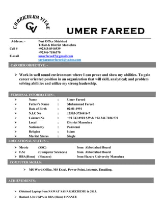 UMER FAREED
Address: - Post Office Shinkiari
Tehsil & District Mansehra
Cell # +92343-8910539
+92346-7186570
E-mail umerfareed7@gmail.com
sardarumerfareed@yahoo.com
 Work in well sound environment where I can prove and show my abilities. To gain
career oriented position in an organization that will skill, analytical; and problem
solving abilities and utilize my strong leadership.
 Name : Umer Fareed
 Father’s Name : Muhammad Fareed
 Date of Birth : 02-01-1991
 N.I.C No : 13503-3754416-7
 Contact No : +92 343 8910 539 & +92 346 7186 570
 Local : District Mansehra
 Nationality : Pakistani
 Religion : Islam
 Marital Status : Single
[
 Metric (SSC) from Abbottabad Board
 F.Sc (Computer Sciences) from Abbottabad Board
 BBA(Hons) (Finance) from Hazara University Mansehra
 MS Word Office, MS Excel, Power Point, Internet, Emailing.
 Obtained Laptop from NAWAY SAHAR SECHEME in 2013.
 Ranked 3.36 CGPA in BBA (Hons) FINANCE
CARRIER OBJECTIVE: -
PERSONAL INFORMATION: -
EDUCATIONAL STATUS: -
COMPUTER SKILLS:
ACHIEVEMENTS;
 