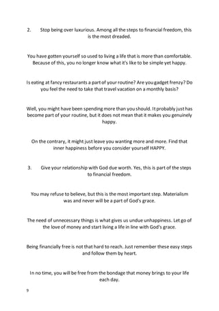 9
2. Stop being over luxurious. Among all the steps to financial freedom, this
is the most dreaded.
You have gotten yourself so used to living a life that is more than comfortable.
Because of this, you no longer know what it's like to be simple yet happy.
Is eating at fancy restaurants a partof your routine? Are you gadget frenzy? Do
you feel the need to take that travel vacation on a monthly basis?
Well, you might have been spending more than you should. Itprobably justhas
become part of your routine, but it does not mean that it makes you genuinely
happy.
On the contrary, it might just leave you wanting more and more. Find that
inner happiness before you consider yourself HAPPY.
3. Give your relationship with God due worth. Yes, this is part of the steps
to financial freedom.
You may refuse to believe, but this is the most important step. Materialism
was and never will be a part of God's grace.
The need of unnecessary things is what gives us undue unhappiness. Let go of
the love of money and start living a life in line with God's grace.
Being financially free is not that hard to reach. Just remember these easy steps
and follow them by heart.
In no time, you will be free from the bondage that money brings to your life
each day.
 