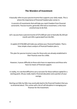 10
The Wonders of Investment
Itbasically refers to your passiveincome that supports your daily needs. This is
where the importance of financial freedom plan comes in.
It consists of investments that will help you reach freedom from financial
constraints. Passive income, generally referred as investment, is the most
practical way to do that.
Let's say you have a passiveincome of $75,000 per year or basically $6,250 per
month and 10% is generated from the ROI.
A capital of $750,000 will make you achieve your financial freedom. That is
how simple a basic analysis of financial freedom plan is.
This plan for passive income is easy for those who are already established in
their finances even for a little.
However, it poses difficulty to those who have no experience and those who
have no means of financial support.
In reality, it is not that difficult to carry out even for those without capital for a
starting point. All you really need is financial education and a portion of your
savings.
Starting out little by little may eventually lead to the financial freedom that you
so dreamed about. This comes with a lot of self-discipline in managing your
finances for the investment.
 