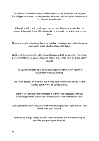 11
You will actually need to invest and reinvest in order to acquire more capital
for a bigger investment or an expansion. However, self-discipline alone cannot
do the trick immediately.
Although it will, it will take longer than you would want it to take. For this
reason, a thorough financial freedom plan is needed to be able to reach your
goal.
There are people who do not live luxurious lives yet do not worry about money
as much as those who have lavish lifestyles.
Neither of them might have the financial freedom that we all need. The simple
person might take 75 years to reach a capital of $75,000 from a $1,000 yearly
savings.
This saving, I might add, is also not an assurance that a 10% return of
investment will be generated.
The lavish person, on the other hand, may have the money on hand for the
capital, but may not be using it wisely.
Neither will achieve financial freedom without the necessary financial
knowledge needed in order to come up with a financial freedom plan.
Without financial education, you will have no background or solid basis of how
to deal with your finances.
You may be living a simple life with little to no debts but will be working all
your life to support your finances.
 