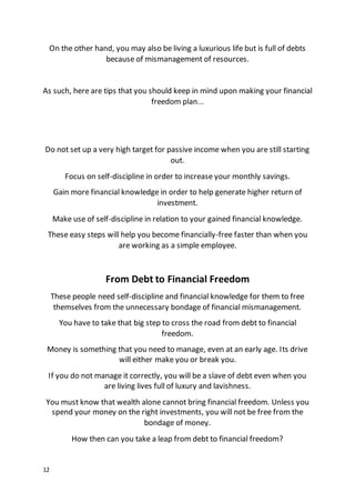 12
On the other hand, you may also be living a luxurious life but is full of debts
because of mismanagement of resources.
As such, here are tips that you should keep in mind upon making your financial
freedom plan...
Do not set up a very high target for passive income when you are still starting
out.
Focus on self-discipline in order to increase your monthly savings.
Gain more financial knowledge in order to help generate higher return of
investment.
Make use of self-discipline in relation to your gained financial knowledge.
These easy steps will help you become financially-free faster than when you
are working as a simple employee.
From Debt to Financial Freedom
These people need self-discipline and financial knowledge for them to free
themselves from the unnecessary bondage of financial mismanagement.
You have to take that big step to cross the road from debt to financial
freedom.
Money is something that you need to manage, even at an early age. Its drive
will either make you or break you.
If you do not manage it correctly, you will be a slave of debt even when you
are living lives full of luxury and lavishness.
You must know that wealth alone cannot bring financial freedom. Unless you
spend your money on the right investments, you will not be free from the
bondage of money.
How then can you take a leap from debt to financial freedom?
 