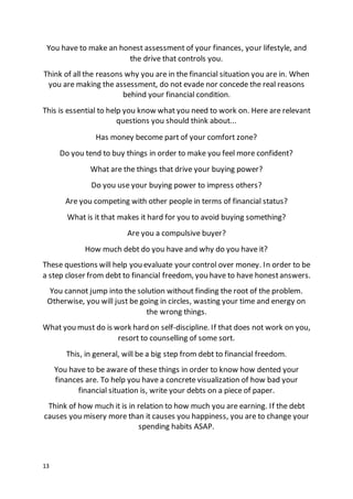 13
You have to make an honest assessment of your finances, your lifestyle, and
the drive that controls you.
Think of all the reasons why you are in the financial situation you are in. When
you are making the assessment, do not evade nor concede the real reasons
behind your financial condition.
This is essential to help you know what you need to work on. Here are relevant
questions you should think about...
Has money become part of your comfort zone?
Do you tend to buy things in order to make you feel more confident?
What are the things that drive your buying power?
Do you use your buying power to impress others?
Are you competing with other people in terms of financial status?
What is it that makes it hard for you to avoid buying something?
Are you a compulsive buyer?
How much debt do you have and why do you have it?
These questions will help you evaluate your control over money. In order to be
a step closer from debt to financial freedom, you have to have honestanswers.
You cannot jump into the solution without finding the root of the problem.
Otherwise, you will just be going in circles, wasting your time and energy on
the wrong things.
What you must do is work hard on self-discipline. If that does not work on you,
resort to counselling of some sort.
This, in general, will be a big step from debt to financial freedom.
You have to be aware of these things in order to know how dented your
finances are. To help you have a concrete visualization of how bad your
financial situation is, write your debts on a piece of paper.
Think of how much it is in relation to how much you are earning. If the debt
causes you misery more than it causes you happiness, you are to change your
spending habits ASAP.
 