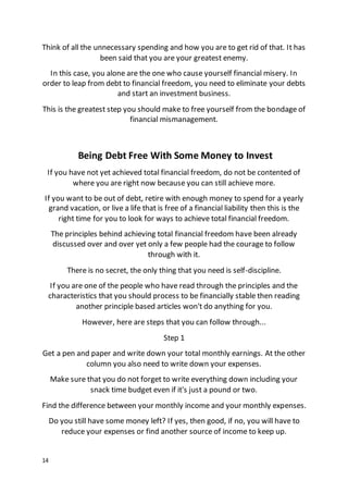14
Think of all the unnecessary spending and how you are to get rid of that. It has
been said that you are your greatest enemy.
In this case, you alone are the one who cause yourself financial misery. In
order to leap from debt to financial freedom, you need to eliminate your debts
and start an investment business.
This is the greatest step you should make to free yourself from the bondage of
financial mismanagement.
Being Debt Free With Some Money to Invest
If you have not yet achieved total financial freedom, do not be contented of
where you are right now because you can still achieve more.
If you want to be out of debt, retire with enough money to spend for a yearly
grand vacation, or live a life that is free of a financial liability then this is the
right time for you to look for ways to achieve total financial freedom.
The principles behind achieving total financial freedom have been already
discussed over and over yet only a few people had the courage to follow
through with it.
There is no secret, the only thing that you need is self-discipline.
If you are one of the people who have read through the principles and the
characteristics that you should process to be financially stable then reading
another principle based articles won't do anything for you.
However, here are steps that you can follow through...
Step 1
Get a pen and paper and write down your total monthly earnings. At the other
column you also need to write down your expenses.
Make sure that you do not forget to write everything down including your
snack time budget even if it's just a pound or two.
Find the difference between your monthly income and your monthly expenses.
Do you still have some money left? If yes, then good, if no, you will have to
reduce your expenses or find another source of income to keep up.
 
